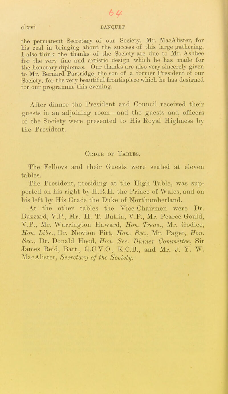 64^ Clxvi ■ BANQUET the permanent Secretary of our Society, Mr. MacAlister, for liis zeal in bringing about the success of this large gathering. I also think the thanks of the Society are due to Mr. Ashbee for the very fine and artistic design which he has made for the honorary diplomas. Our thanks are also very sincerely given to Mr. Bernard Partridge, the son of a former President of our Society, for the very beautiful frontispiece which he has designed for om- programme this evening. After dinner the President and Council received their guests in an adjoining room—and the guests and officers of the Society were presented to His Roya,l Highness by the President. Order of Tables. The Fellows and their Gruests were seated at eleven tables. The President^ presiding at the High Table, was sup- ported on his right by H.R.H. the Prince of Wales, and on his left by His Grrace the Duke of Northumberland. At the other tables the Yice-Chairmen were Dr. Buzzard, V.P., Mr. H. T. Butlin, Y.P., Mr. Pearce Gould, y.P., Mr. Warrington Harvard, Hon. Treati., Mr. Grodlee, Hon. Libr., Dr. Newton Pitt, Hon. Sec, Mr. Paget, Hon. Sec, Dr. Donald Hood, Hon. 8ec. Dinner Committee, Sir James Eeid, Bart., G.C.V.O., K.C.B., and Mr. J. Y. W. MacAlister, Secretary of the Society.