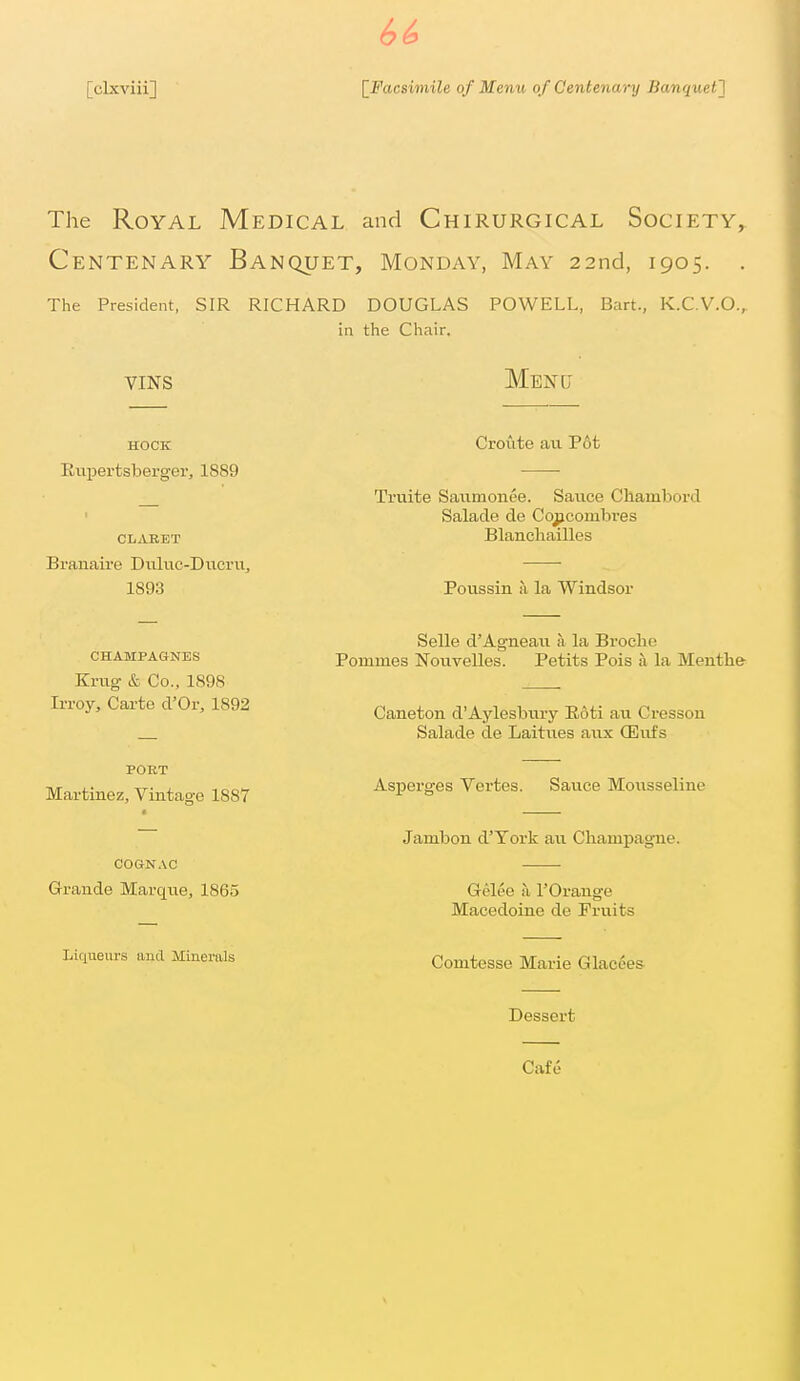 The Royal Medical and Chirurgical Society, Centenary Banquet, Monday, May 22nd, 1905. . The President, SIR RICHARD DOUGLAS POWELL, Bart., K.C.V.O., in the Chair. VINS Menu HOCK Eupertsberger, 1889 CLABET Branaire Diiluc-Ducru, 1893 Croute au Pot Truite Satimonee. Sauce Chambord Salade de Cqjicombres Blanchailles Poussin a la Windsor CHAMPAGNES Kriig & Co., 1898 IiToy, Carte d'Or, 1892 PORT Martinez, Vintage 1887 COGNAC Grande Marqne, 1865 Liqueurs and Minerals Selle d'Agneau a la Broche Pommes Nouvelles. Petits Pois a la Menth& Caneton d'Aylesbury Eoti au Cresson Salade de Laitues anx CEufs Asperges Vertes. Sauce Mousseline Jambon d'Tork au Champagne. Gelee a 1'Orange Macedoine de Fruits Comtcsse Marie Glacees- Dessert Cafe