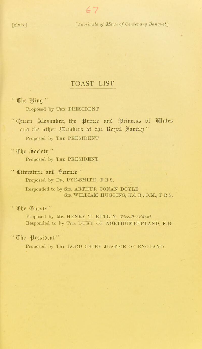 ^7 TOAST LIST  ling  Proposed by The PRESIDENT  (^nccn ^Ici-aniirtt, tljc |lrincc antr ^jprittrcss of out ales attir tljc otljcr iHcmbcrs of tljc lloijal JFainilTi Proposed by The PRESIDENT Proposed by The PRESIDENT li'itcraturc antt .^ncncc , Proposed by Db. PYE-SMITH, F.R.S. Responded to by Sir ARTHUR CONAN DOYLE Sir WILLIAM HUGGINS, K.C.B., O.M., P.R.S. tlTC ©iicsts Proposed by Mr. HENRY T. BUTLIN, Vice-Preside7it Responded to by The DUKE OF NORTHUMBERLAND, K.G. Proposed by The LORD CHIEF JUSTICE OP ENGLAND