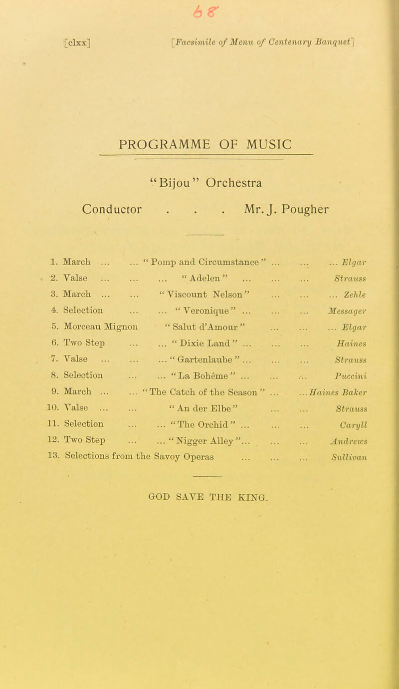 6r [clxx] [Faasimile of Menu of Centenary Banquef] PROGRAMME OF MUSIC Bijou Orchestra Conductor . . . Mr. J. Pougher 1. March ... 2. Valse 3. March 4. Selection 5. Morceau Mignoii 6. Two Step 7. Valse 8. Selection 9. March 10. Yalse 11. Selection 12. Two Step ...  Pomp and Circumstance  Adelen ... Viscount Nelson ... Veroniqne ...  Salvit d'Amour ... Dixie Land ... ...  Gartenlaube  ... ... LaBoheme ... The Catch of the Season  An der Elbe ... The Orchid ... ... Nigger Alley... 13. Selections from the Savoy Operas ... Elgar Strauss ... Zehle Messager ... Elgar Haines Strauss Puccini . Haines Baker Strauss Carxjll Andrews Sullivan GOD SAVE THE KING.