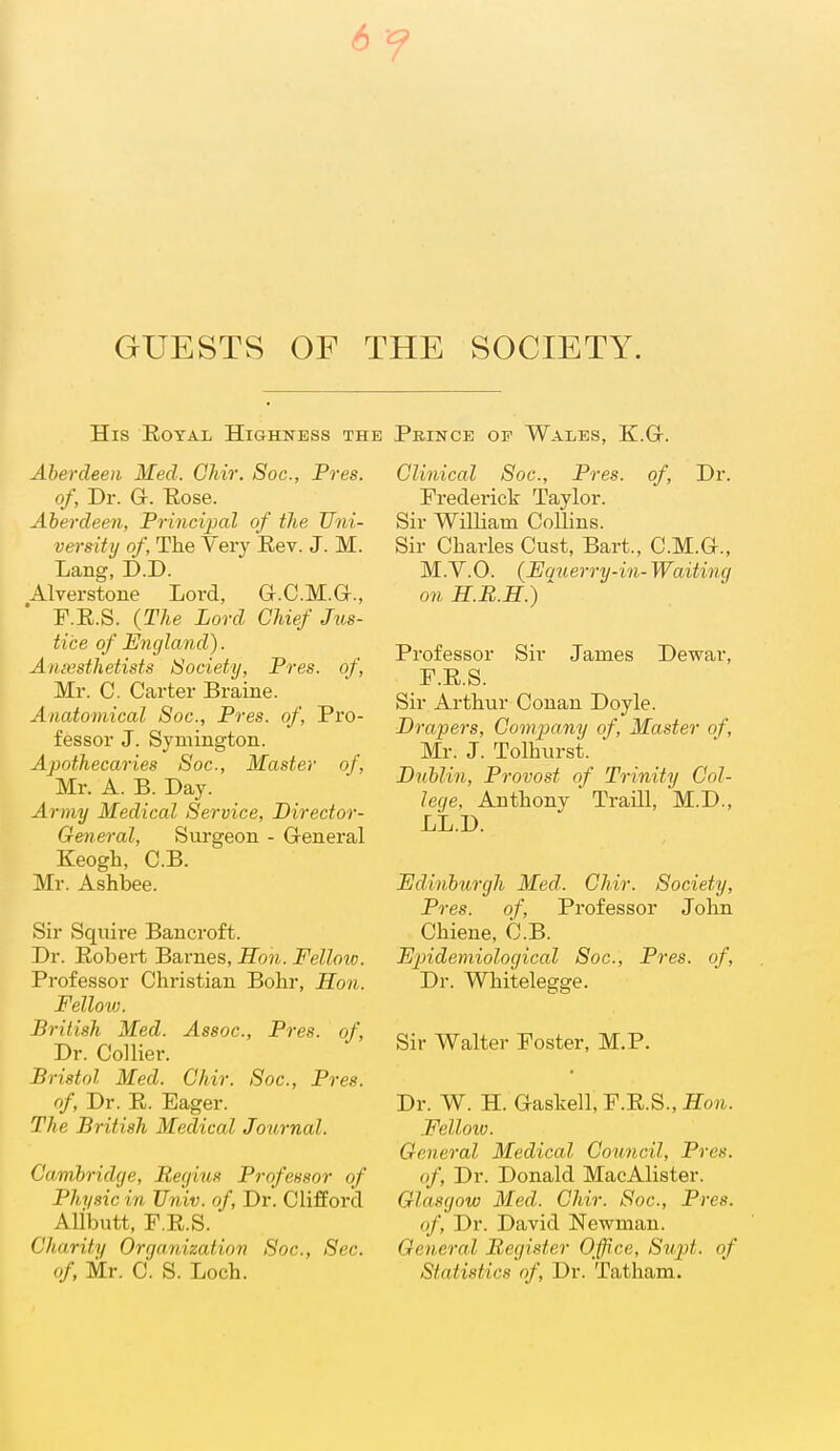 6 GUESTS OF THE SOCIETY. His Eotal Highness the Prince op Wales, K.Gt. Aberdeen Med. Ohir, Soc, Pres. of, Dr. Gr. Eose. Aberdeeii, Principal of the Uni- versity of, The Very Eev. J. M. Lang, D.D. Alverstone Lord, G.C.M.G-., F.E.S. {The Lord Chief Jus- tice of England). Aniesthetists Society, Pres. of, Mr. C. Carter Braine. Anatomical Soc, Pres. of. Pro- fessor J. Symington. Apothecaries Soc, Master of, Mr. A. B. Day. Army Medical Service, Director- General, Surgeon - Greneral Keogh, C.B. Mr. Ashbee. Sir Squire Bancroft. Dr. Eobert Barnes, Hoti. Felloio. Professor Christian Bohr, Hon. Felloiv. British Med. Assoc., Pres. of. Dr. Collier. Bristol Med. Chir. Soc, Pres. of, Dr. E. Eager. The British Medical Journal. Cambridge, Regius Professor of Phi/sic in Univ. of, Dr. Clifford Alibutt, F.E.S. Charity Orgaruzaiinn Soc, Sec. of Mr. C. S. Loch. Clinical Soc, Pres. of. Dr. Frederick Taylor. Sir William Collins. Sir Charles Cust, Bart., C.M.G-., M.V.O. {Equerry-in-Waiting on H.B.H.) Professor Sir James Dewar, F.E.S. Sir Arthur Conan Doyle. Drapers, Company of, Master of, Mr. J. Tolhurst. Dublin, Provost of Trinity Col- lege, Anthony Traill, M.D., LL.D. Edinburgh Med. Chir. Society, Pres. of, Professor John Chiene, C.B. Epidemiological Soc, Pres. of, Dr. Whitelegge. Sir Walter Foster, M.P. Dr. W. H. Gaskell, F.E.S., Hon. Felloio. General Medical Council, Pres. of. Dr. Donald MacAlister. Glasgow Med. Chir. Soc, Pres. of. Dr. David Newman. General Register Office, Supt. of Statistics of. Dr. Tatham.