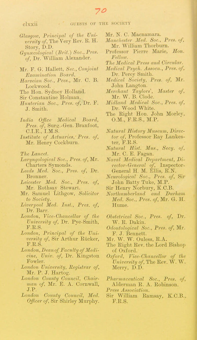 Glasgo'W, Principal of the Uni- versity of. The Very Rev. R. H. Story, Gynxcolocjical (Brit.) Soc, Pres. of. Dr. William Alexander. Mr. F. G. Hallett, Sec, Conjoint Examination Board, Harveian Soc, Pres., Mr. C. B. Lockwood. The Hon. Sydney Holland. Sir Constantine Holnian. Hunterian Soc, Pres. of, Dr. F. J. Smith. India Office Medical Board, Pres. of, Suroj.-G-en. Branfoot, CLE.; I.M.S. Institute of Actuaries,' Pres. of, Mr. Henry Cockburn. The Lancet. Laryngological Soc, Pres. of, Mr. Charters Symonds. Leeds Med. Soc, Pres. of. Dr. Bronner. Leicester Med. Soc, Pres. of, Mr. Eothsay Stewart. Mr. Samuel Lithgow, Solicitor to Society. Liverpool Med. Inst., Pres. of. Dr. Barr. London, Vice-Chancellor of the University of. Dr. Pye-Smith, F.R.S. London, Principal of the Uni- versity of. Sir Arthur Riicker, F.E.S. London, Deanof Faculty of Medi- cine, Univ. of, Dr. Kingston Fowler. London University, Registrar of, Mr. P. J. Hartog. London County Council, Chair- man of, Mr. E. A. Coi-nwall, J.P. London County Council, Med. Officer of. Sir Shirley Murphy. Mr. N. C. Macnamara. Manchester Med. Soc, Pres. of, Mr. William Thorburn. Professor Pierre Marie, Hon. Fellmu. The Medical Press and Circular. Medical Psych. Assocn., Pres. of. Dr. Percy Smith. Medical Society, Pres. of, Mr. John Langton. Merchant Taylors', Master of, Mr. W. B. Clode. Midland Medical Soc, Pres. of. Dr. Wood White. The Eight Hon. John Morley, O.M., F.E.S., M.P. Natural History Museum, Direc- tor of. Professor Eay Lankes- ter, F.E.S. Natural Hist. Mus., Secy, of, Mr. C. E. Fagan. Naval Medical Department, Di- rector- General of, Inspector- General H. M. EUis, E.N. Neurological Soc, Pres. of. Sir John Batty Tuke, M.P. Sir Hemy Norbury, K.C.B. Northumberland and Diirham Med. Soc, Pres. of, Mr. G. H. Hume. Obstetrical Soc, Pres. of, Dr. W. E. Dakin. Odontoloqical Soc, Pres. of, Mr. F. J. Bennett. Mr. W. W. Ouless, R.A. The Eight Eev. the Lord Bishoj) of Oxford. Oxford, Vice-Chancellor of the University of. The Eev. W. W. Merry, D.D. Pharmaceutical Soc, Pres. of, Alderman E. A. Eobinson. Press Association. Sir William Eamsay, K.C.B.. F.R.S.