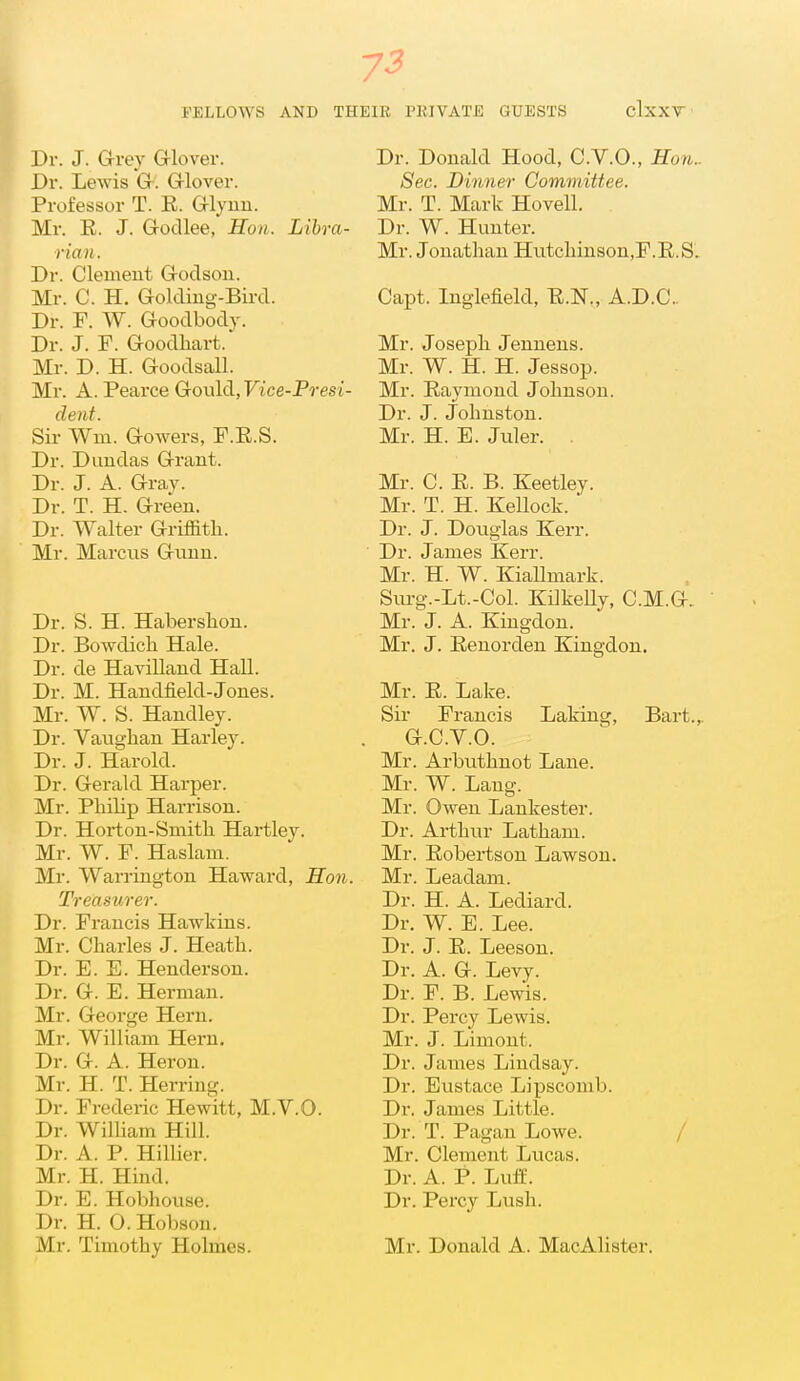 7-3 FELLOWS AND THEIR PHIVATE GUESTS clxXT Dr. J. G-rey G-lover. Dr. Lewis Gr. Grlover. Professor T. E. Glyun. Mr. R. J. Gocllee,' Hon. Libra- rian. Dr. Clement G-odson. Mr. C. H. Golding-Bird. Dr. F. W. Goodbody. Dr. J. F. Goodhart. Mr. D. H. Goodsall. Mr. A. Pearce Gould, Ftce-Prest- dent. Sir Wm. Gowers, F.E.S. Dr. Duudas Grant. Dr. J. A. Gray. Dr. T. H. Green. Dr. Walter Griffith. Mr. Marcus Gunn. Dr. S. H. Haberslion. Dr. Bowdich Hale. Dr. de Havilland Hall. Dr. M. Handfield-Jones. Mr. W. S. Handley. Dr. Vaughau Harley. Dr. J. Harold. Dr. Gerald Harper. Mr. Philip Harrison. Dr. Horton-Smith Hartley. Mr. W. F. Haslani. Mr. Warrington Haward, Hon. Treasurer. Dr. Francis Hawkins. Mr. Charles J. Heath. Dr. E. E. Henderson. Dr. G. E. Herman. Mr. George Hern. Mr. William Hern. Dr. G. A. Heron. Mr. H. T. Herring. Dr. Frederic Hewitt, M.V.O. Dr. William Hill. Dr. A. P. Hillier. Mr. H. Hind. Dr. E. Hobhouse. Dr. H. O. Hobson. Mr. Timothy Holmes. Dr. Donald Hood, C.V.O., Hon.. Sec. Dinner Committee. Mr. T. Mark Hovell. Dr. W. Hunter. Mr. Jonathan Hutchinson.F.E.S. Capt. Inglefield, E.N., A.D.C.. Mr. Joseph Jennens. Mr. W. H. H. Jessop. Mr. Raymond Johnson. Dr. J. Johnston. Mr. H. E. Juler. . Mr. C. E. B. Keetley. Mr. T. H. Kellock. Dr. J. Douglas Kerr. Dr. James Kerr. Mr. H. W. Kiallmark. Surg.-Lt.-Col. KilkeUy, C.M.G. Mr. J. A. Kingdon. Mr. J. Eenorden Kingdon. Mr. E. Lake. Sir Francis Laking, Bart.,. a.c.v.o. Mr. Arbuthuot Lane. Mr. W. Lang. Mr. Owen Lankester. Dr. Arthur Latham. Mr. Robertson Lawson. Mr. Leadam. Dr. H. A. Lediard. Dr. W. E. Lee. Dr. J. R. Leeson. Dr. A. G-. Levy. Dr. F. B. Lewis. Dr. Percy Lewis. Mr. J. Limont. Dr. James Lindsay. Dr. Eustace Lipscomb. Dr. James Little. Dr. T. Pagan Lowe. / Mr. Clement Lucas. Dr. A. P. Lutf. Dr. Percy Lush. Mr. Donald A. MacAlister.