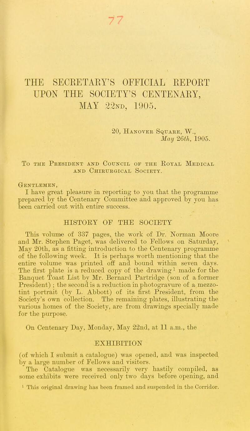 77 THE SECEETAEY'S OFFICIAL EEPOET UPON THE SOCIETY'S CENTENAEY, MAY 22nd, 1905. 20, Hanovbb Square, W., May 26th, 1905. To THE President and Council of the Eotal Medical AND ChIEURGICAL SoCIETY. GrENTLEMEN, I have great pleasure in reporting to you tliat the programme prepared by the Centenary Committee and approved by you has been carried out with entire success. HISTOET OF THE SOCIETY This volume of 337 pages, the work of Dr. Norman Mooi'e and Mr. Stephen Paget, was delivered to Fellows on Saturday, May 20th, as a fitting introduction to the Centenary programme of the following week. It is perhaps worth mentioning that the entire volume was printed off and bound within seven days. The first plate is a reduced copy of the drawing ^ made for the Banquet Toast List by Mr. Bernard Partridge (son of a foiTaer President) ; the second is a reduction in photogravui'e of a mezzo- tint portrait (by L. Abbott) of its first President, from the Society's own collection. The remaining plates, illustrating the various homes of the Society, are from drawings specially made for the purpose. On Centenary Day, Monday, May 22nd, at 11 a.m., the EXHIBITION (of which I submit a catalogue) was opened, and was inspected by a large number of Fellows and visitors. The Catalogue was necessarily very hastily compiled, as some exhibits were received only two days before opening, and ' This original drawing has been framed and suspended in the Corridor.