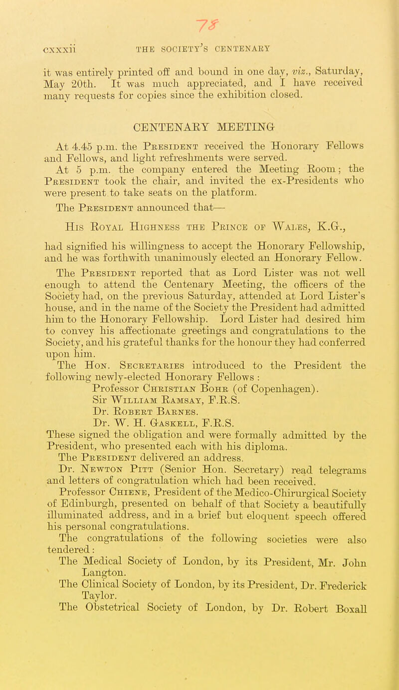 7^ cxxxii THE society's centenaey it was entirely printed off and bound in one day, viz., Saturday, May 20tli. It was much appreciated, and I have received many requests for copies since the exhibition closed. CENTENAEY MEETING At 4.45 p.m. the President received the Honorary Fellows and Fellows, and light refreshments were served. At 5 p.m. the company entered the Meeting Eoom; the President took the chair, and invited the ex-Presideuts who were present to take seats on the platform. The President announced that— His Eoyal Highness the Prince of Wales, K.G-., had signified his willingness to accept the Honorary Fellowship, and he was forthwith imanimously elected an Honorary FeUow. The President reported that as Lord Lister was not well enough to attend the Centenary Meeting, the officers of the Society had, on the previous Saturday, attended at Lord Lister's house, and in the name of the Society the President had admitted him to the Honorary Fellowship. Lord Lister had desired him to convey his affectionate greetings and congratulations to the Society, and his grateful thanks for the lionoiu- they had conferred upon him. The Hon. Secretaries introduced to the President the following newly-elected Honorary Fellows : Professor Christian Bohr (of Copenhagen). Sir William Eamsay, F.E.S. Dr. EoBERT Barnes. Dr. W. H. Gaskell, F.E.S. These signed the obligation and were formally admitted by the President, who presented each with his diploma. The President delivered an address. Dr. Newton Pitt (Senior Hon. Secretary) read telegrams and letters of congratulation which had been received. Professor Chiene, President of the Medico-Cliirurgical Society of Edinbiu-gh, presented on behalf of that Society a beautifully illuminated address, and in a brief but eloquent speech offered his personal congratulations. The congratulations of the following societies were also tendered: The Medical Society of London, by its President, Mr. John ' Langton. The Clinical Society of London, by its President, Dr. Frederick Taylor. The Obstetrical Society of London, by Dr. Eobert Boxall