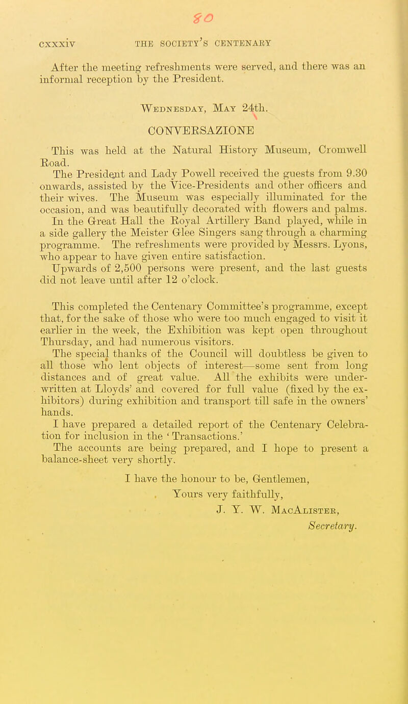 CXXxiv THE society's CENTENARY After tlie meeting refresliiiients were sei-ved, and there was an informal reception by the President. Wednesday, May 24th. C01!^YEESAZI0NE This was held at the Natural History Museum, Cromwell Road. The President and Lady Powell received the guests from 9.30 onwards, assisted by the Vice-Presidents and other officers and their wives. The Museum was especially illuminated for the occasion, and was beautifully decorated with flowers and palms. In the Grreat Hall the Eoyal Artillery Band played, while in a side galleiy the Meister Glee Singers sang through a charming programme. The refreshments were provided by Messrs. Lyons, who appear to have given entire satisfaction. Upwards of 2,500 persons were present, and the last guests did not leave until after 12 o'clock. This completed the Centenary Committee's programme, except that, for the sake of those who were too much engaged to visit it earlier in the week, the Exhibition was kept open throughout Thursday, and had numerous visitors. The special thanks of the Council will doubtless be given to all those who lent objects of interest—some sent from long distances and of great value. All the exhibits were under- written at Lloyds' and covered for full value (fixed by the ex- hibitors) during exhibition and transport till safe in the owners' hands. I have prepared a detailed report of the Centenary Celebra- tion for inclusion in the ' Transactions.' The accounts are being prepared, and I hope to present a balance-sheet very shortly. I have the honour to be, G-entlemen, Tours very faithfully, J. Y. W. MacAlistee, Secretary.