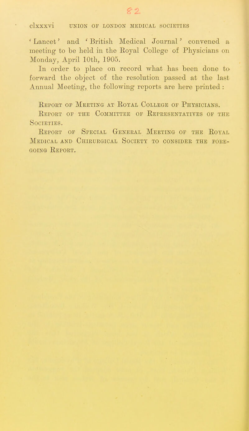 ' Lancet' and ' British Medical Journal' convened a meeting to be held in the Eoyal College of Physicians on Monday, April 10th, 1905. In order to place on record what has been done to forward the object of the resolution jDassed at the last Annual Meetings the following reports are here printed : Ebpoet op Meeting at Royal College op Physicians, Report op the Committee op Representatives of the Societies. Report op Special G-eneral Meeting op the Royal Medical and Chirurgical Society to consider the pore- going Report.