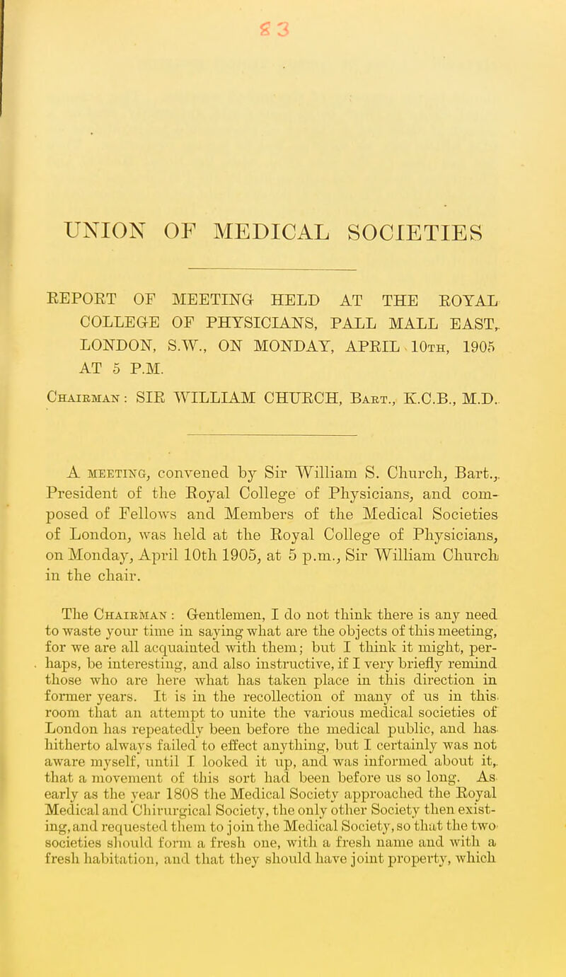 g3 UNION OF MEDICAL SOCIETIES KEPOET OF MEETma HELD AT THE EOTAL COLLEaE OF PHYSICIANS, PAXL MALL EAST,. LONDON, S.W., ON MONDAY, APEIL - 10th, 1905 AT 5 P.M. Chairman : SIE WILLIAM CHUECH, Baet., K.C.B., M.D. A MEETING, convened by Sir William S. Churcli, Bart.,. President of the Royal College of Physicians, and com- posed of Fellows and Members of the Medical Societies of London, was held at the Royal College of Physicians, on Monday, April 10th 1905, at 5 p.m.. Sir William Chm'ch in the chair. The Chairman : Gentlemen, I do not think there is any need to waste your time iu saying what are the objects of this meeting, for we are all acquainted with them; but I think it might, per- haps, be interesting, and also instructive, if I very briefly remind those who are here what has taken place in this direction in former years. It is in the recollection of many of us in this, room that an attempt to unite the various medical societies of London has repeatedly been before the medical public, and has- hitherto always failed to effect anything, but I certainly was not aware myself, until I looked it up, and was informed about it,, that a movement of this sort had been before us so long. As early as the year 1808 the Medical Society approached the Eoyal Medical and Chh-urgical Society, the only other Society then exist- ing, and requested them to join the Medical Society, so that the twO' societies sliould form a fresh one, with a fresh name and with a fresh habitation, and that they should have joint property, which