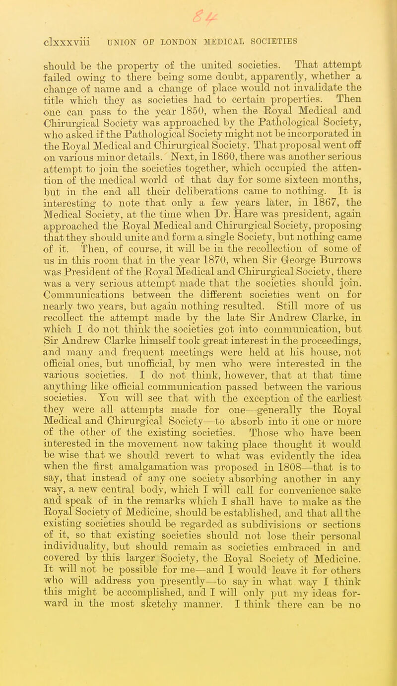 should be the property of the united societies. That attempt failed owing to there being some doubt, apparently, whether a change of name and a change of place would not invalidate the title which they as societies had to certain properties. Then one can pass to the year 1850, when the Eoyal Medical and Chirurgical Society was approached by the Pathological Society, who asked if the Pathological Society might not be incorporated in the Royal Medical and Chirurgical Society. That proposal went off on various minor details. Next, in 1860, there Avas another serious attempt to join the societies together, which occupied the atten- tion of the medical world of that day for some sixteen months, but in the end all their deliberations came to nothing. It is interesting to note that only a few years later, in 1867, the Medical Society, at the time when Dr. Hare was president, again approached the Eoyal Medical and Chirurgical Society, proposing that they should vmite and form a single Society, but nothing came of it. Then, of course, it will be in the recollection of some of us in this room that in the year 1870, when Sir George Burrows was President of the Royal Medical and Chirurgical Society, there was a very serious attempt made that the societies should join. Communications between the different societies went on for nearly two years, but again nothing resulted. Still more of us recollect the attempt made by the late Sir Andrew Clarke, in which I do not think the societies got into commimication, but Sir Andrew Clarke himself took great interest in the proceedings, and many and frequent meetings were held at his house, not official ones, but u.nofficial, by men who were interested in the various societies. I do not think, however, that at that time anything like official communication passed between the various societies. You will see that with the exception of the earliest they were aU attempts made for one—generally the Royal Medical and Chirurgical Society—to absoi-b into it one or more of the other of the existing societies. Those who have been interested in the movement now taking place thought it would be wise that we should revert to what was evidently the idea when the first amalgamation was proposed in 1808—that is to say, that instead of any one society absorbing another in any way, a new central body, which I will call for convenience sake and speak of in the remarks which I shall have to make as the Royal Society of Medicine, should be established, and that all the existing societies should be regarded as subdivisions or sections of it, so that existing societies should not lose their personal individuaUty, but should remain as societies embraced in and covered by this larger Society, the Royal Society of Medicine. It Avill not be possible for me—and I would leave it for others who will address you presently—to say in wliat Avay I think tliis might be accomplished, and I will only put niy ideas for- ward in the most sketchy manner. I think tliere can be no