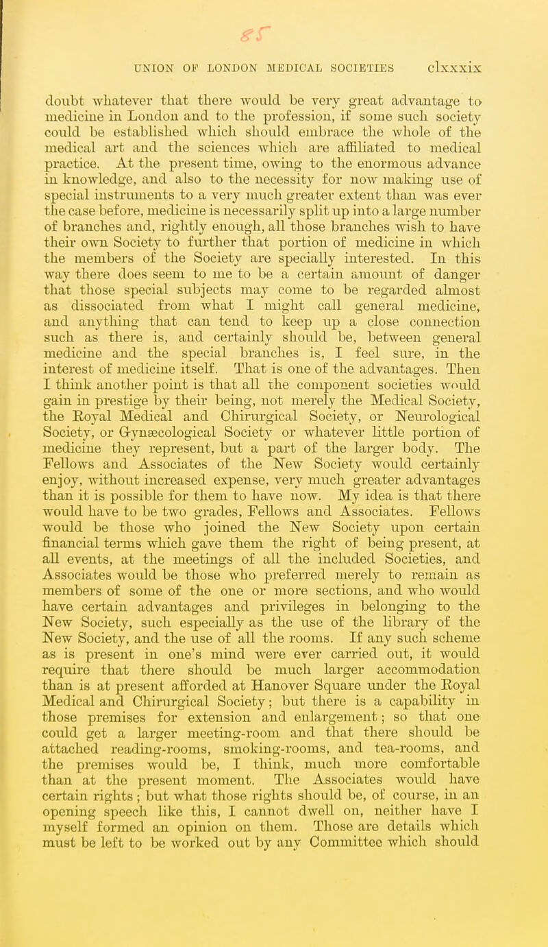 doubt whatever that there would be very great advantage to luediciue in London and to the profession, if some such society could be established which should embrace the whole of the medical art and the sciences which are affiliated to medical practice. At the present time, owing to the enormous advance in knowledge, and also to the necessity for now making use of special instruments to a very much greater extent than was ever the case before, medicine is necessarily spHt up into a large number of branches and, rightly enough, all those branches wish to have their own Society to further that portion of medicine in which the members of the Society are specially interested. In this way there does seem to me to be a certain amount of danger that those special svibjects may come to be regarded almost as dissociated from what I might call general medicine, and anything that can tend to keep up a close connection such as there is, and certainl}^ should be, between general medicine and the special branches is, I feel sure, in the interest of medicine itself. That is one of the advantages. Then I think another point is that all the component societies wnu.ld gain in prestige by their being, not merely the Medical Society, the Eoyal Medical and Chii'urgical Society, or Neurological Society, or G-ynsecological Society or whatever little portion of medicine they represent, but a part of the larger body. The Fellows and Associates of the New Society would certainlj- enjoy, without increased expense, very much greater advantages than it is possible for them to have now. My idea is that there would have to be two grades. Fellows and Associates. Fellows would be those who joined the New Society upon certain financial terms which gave them the right of being present, at all events, at the meetings of all the included Societies, and Associates would be those who preferred merely to remain as members of some of the one or more sections, and who would have certain advantages and privileges in belonging to the New Society, such especially as the use of the library of the New Society, and the use of all the rooms. If any siich scheme as is pi-esent in one's mind were ever carried out, it wotild require that there should be much larger accommodation than is at present afforded at Hanover Square under the Eoyal Medical and Chirurgical Society; but there is a capability in those premises for extension and enlargement; so that one could get a larger meeting-room and that there should be attached reading-rooms, smoking-rooms, and tea-rooms, and the premises would be, I think, much more comfortable than at the present moment. The Associates would have certain rights ; but what those rights should be, of coiu'se, in an opening speech like this, I cannot dwell on, neither have I myself forjned an opinion on them. Those are details which must be left to be worked out by any Committee which should