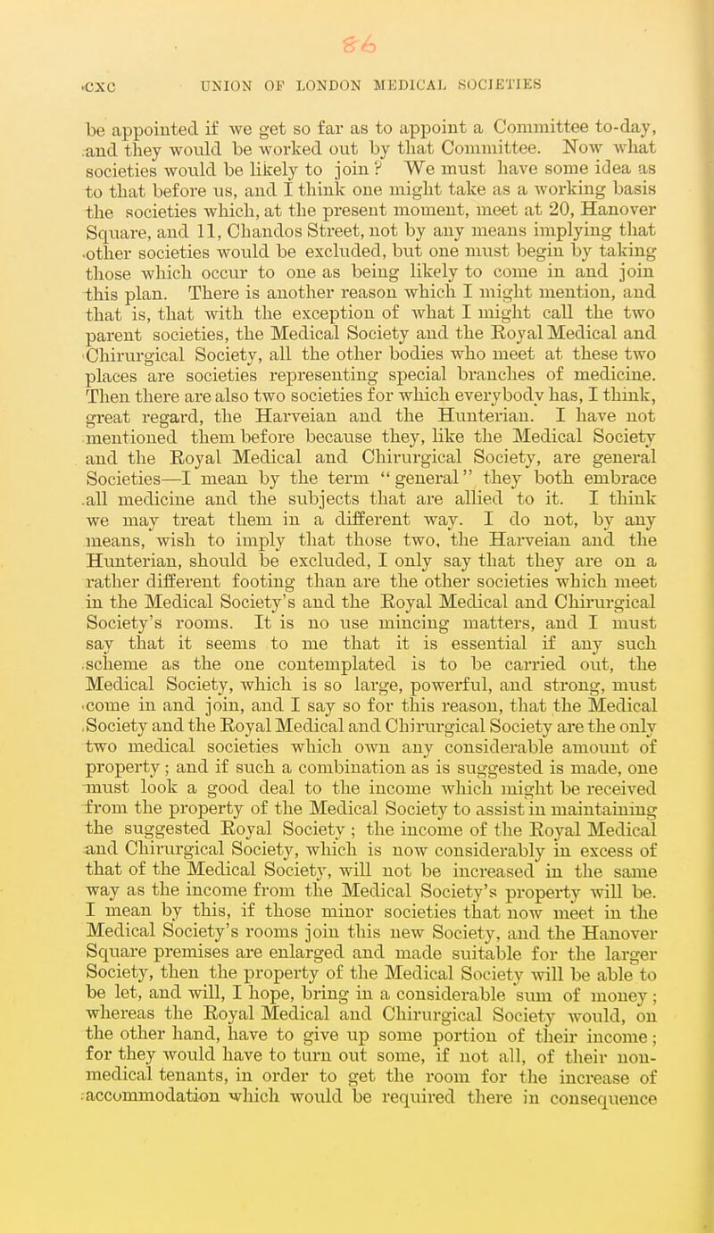 ^6 ^XC UNION OF LONDON MEDICAL SOCIETIES be appointed if we get so far as to appoint a Committee to-day, and they would be worked out by that Committee. Now what societies would be likely to join ? We must have some idea as to that before us, and I think one might take as a working basis the societies which, at the present moment, meet at 20, Hanover Square, and 11, Chandos Street, not by any means implying that •other societies would be excluded, but one must begin by taking those which occur to one as being likely to come in and join this plan. There is another reason which I might mention, and that is, that with the exception of what I might call the two parent societies, the Medical Society and the Royal Medical and Chirurgical Society, all the other bodies who meet at these two places are societies representing special branches of medicine. Then there are also two societies for which everybody has, I think, great regard, the Harveian and the Hunterian. I have not mentioned them before because they, like the Medical Society and the Royal Medical and Chirurgical Society, are general Societies—I mean by the term general they both embrace .all medicine and the subjects that are allied to it. I think we may treat them in a different way. I do not, by any means, wish to imply that those two, the Harveian and the Hunterian, should be excluded, I only say that they are on a rather different footing than are the other societies which meet in the Medical Society's and the Royal Medical and Chirurgical Society's rooms. It is no use mincing matters, and I must say that it seems to me that it is essential if any such .scheme as the one contemplated is to be carried out, the Medical Society, which is so large, powerful, and strong, must •come in and join, and I say so for this reason, that the Medical .Society and the Royal Medical and Chirurgical Society are the only two medical societies which own any considerable amount of property; and if such a combination as is suggested is made, one must look a good deal to the income which might be received from the property of the Medical Society to assist in maintaining the suggested Royal Society ; the income of the Royal Medical and Chirurgical Society, which is now considerably in excess of that of the Medical Society, will not be increased in the same way as the income from the Medical Society's property will be. I mean by this, if those minor societies that now meet in the Medical Society's rooms join this new Society, and the Hanover Square premises are enlarged and made suitable for the larger Society, then the property of the Medical Society will be able to be let, and will, I hope, bring in a considerable sum of money; whereas the Royal Medical and Chirurgical Society would, on the other hand, have to give up some portion of theii* income; for they would have to turn out some, if not all, of their non- medical tenants, in order to get the room for tlie increase of -accommodation which would be required there in consequence