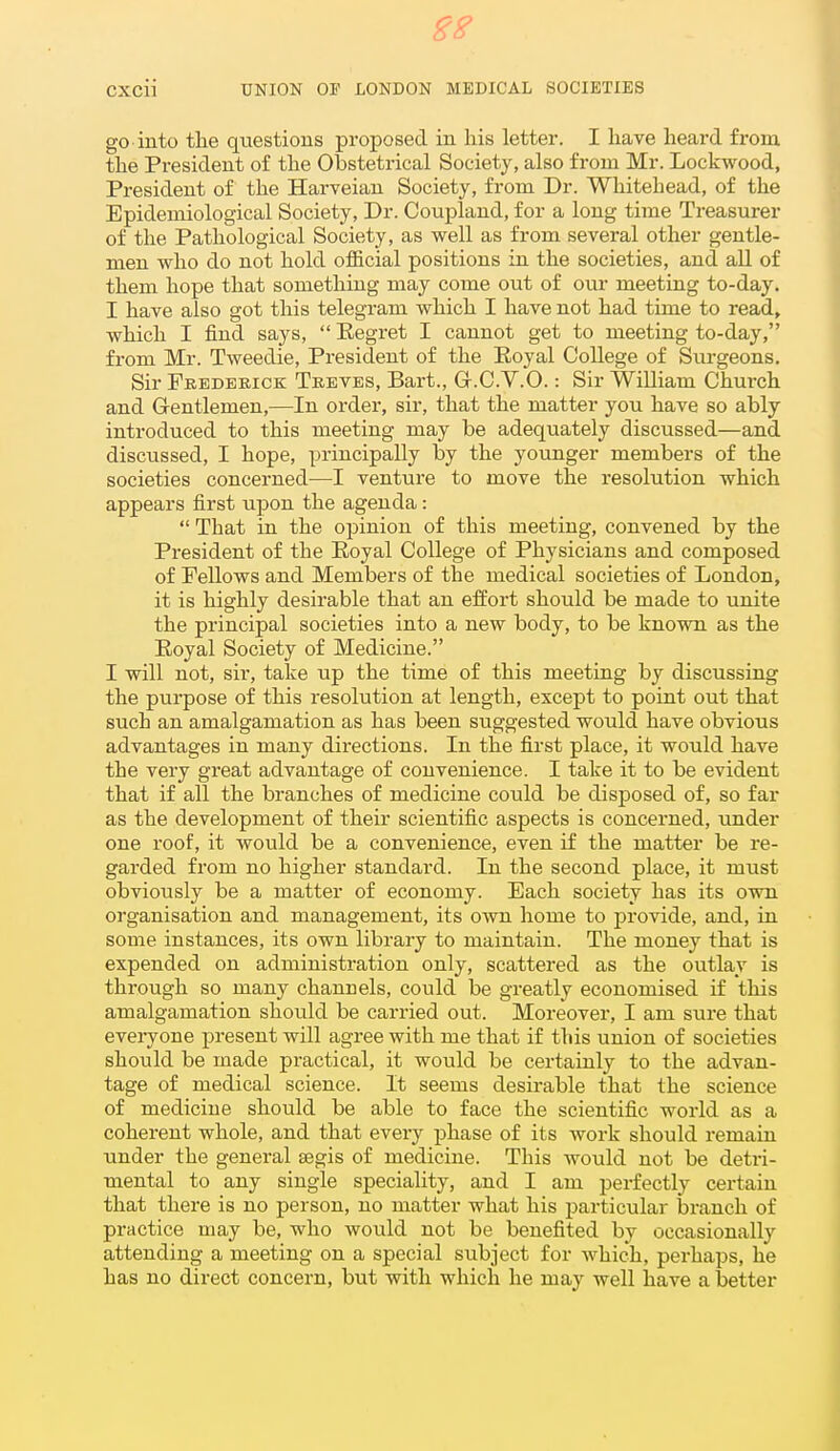 go into tlie questions proposed in his letter. I liave heard from the President of the Obstetrical Society, also from Mr. Lockwood, President of the Harveian Society, from Dr. Whitehead, of the Epidemiological Society, Dr. Coupland, for a long time Treasurer of the Pathological Society, as well as from several other gentle- men who do not hold official positions in the societies, and all of them hope that something may come out of our meeting to-day. I have also got this telegram which I have not had time to read, which I find says, Eegret I cannot get to meeting to-day, from Mr. Tweedie, President of the Royal College of Surgeons. Sir Feederick Treves, Bart., Gr.C.V.O.: Sir William Church and Gentlemen,—In order, sir, that the matter you have so ably introduced to this meeting may be adequately discussed—and discussed, I hope, principally by the younger members of the societies concerned—I ventui'e to move the resolution which appears first upon the agenda: That in the opinion of this meeting, convened by the President of the Eoyal College of Physicians and composed of Fellows and Members of the medical societies of London, it is highly desirable that an effort should be made to unite the principal societies into a new body, to be known as the Eoyal Society of Medicine. I will not, sir, take up the time of this meeting by discussing the purpose of this resolution at length, except to point out that such an amalgamation as has been suggested would have obvious advantages in many directions. In the first place, it would have the very great advantage of convenience. I take it to be evident that if all the branches of medicine could be disposed of, so far as the development of their scientific aspects is concerned, under one roof, it would be a convenience, even if the matter be re- garded from no higher standard. In the second place, it must obviously be a matter of economy. Each society has its own organisation and management, its own home to provide, and, in some instances, its own library to maintain. The money that is expended on administration only, scattered as the outlay is through so many channels, could be greatly economised if this amalgamation should be carried out. Moreover, I am sure that everyone present will agree with me that if this union of societies should be made practical, it would be certainly to the advan- tage of medical science. It seems desirable that the science of medicine should be able to face the scientific world as a coherent whole, and that every phase of its work should remain under the general segis of medicine. This would not be detri- mental to any single speciality, and I am perfectly certain that there is no person, no matter what his particular branch of practice may be, who would not be benefited by occasionally attending a meeting on a special subject for which, perhaps, he has no direct concern, but with which he may well have a better