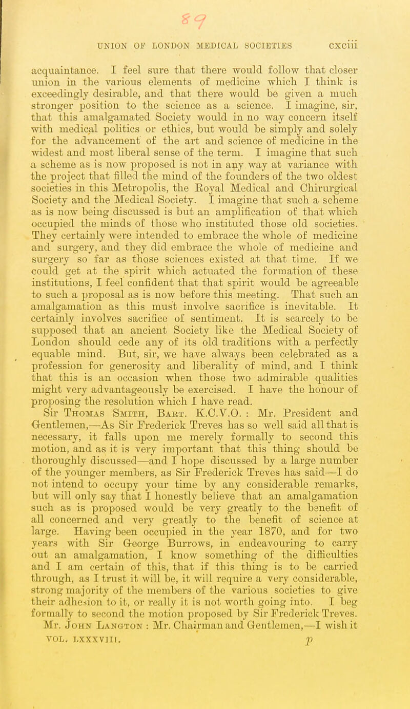acquaintance. I feel sure tliat there would follow tliat closer union in the various elements of medicine which I think is exceedingly desirable, and that there would be given a much stronger position to the science as a science. I imagine, sir, that this amalgamated Society would in no way concern itself with medical politics or ethics, but would be simply and solely for the advancement of the art and science of medicine in the widest and most liberal sense of the term. I imagine that such a scheme as is now proposed is not in any way at variance with the project that filled the mind of the founders of the two oldest societies in this Metropolis, the Royal Medical and Chirurgical Society and the Medical Society. I imagine that such a scheme as is now being discussed is but an amplification of that which occupied the minds of those who instituted those old societies. They certainly were intended to embrace the whole of medicine and surgery, and they did embrace the whole of medicine and surgery so far as those sciences existed at that time. If we could get at the spirit which actuated the formation of these institutions, I feel confident that that spirit would be agreeable to such a proposal as is now before this meeting. That such an amalgamation as this must involve sacrifice is inevitable. It certainly involves sacrifice of sentiment. It is scarcely to be supposed that an ancient Society like the Medical Society of Loudon should cede any of its old traditions with a perfectly equable mind. But, sir, we have always been celebrated as a profession for generosity and liberality of mind, and I think that this is an occasion when those two admirable qualities might very advantageously be exercised. I have the honour of pro])osing the resolution which I have read. Sii' Thomas Smith, Baet. K.C.V.O. : Mr. President and Gentlemen,—As Sir Frederick Treves has so well said all that is necessary, it falls upon me merely formally to second this motion, and as it is very important that this thing should be thoroughly discussed—and I hope discussed by a large number of the younger members, as Sir Frederick Treves has said—I do not intend to occupy your time by any considerable remarks, but will only say that I honestly believe that an amalgamation such as is proposed would be very greatly to the benefit of all concerned and very greatly to the benefit of science at large. Having been occupied in the year 1870, and for two years with Sir G-eorge Burrows, in endeavouring to carry out an amalgamation, I know something of the difficulties and I am certain of this, that if this thing is to be carried through, as I trust it will be, it will require a very considerable, strong majority of the members of the various societies to give their adhesion to it, or really it is not worth going into. I beg formally to second the motion proposed by Sir Frederick Treves. Mr. John Langton : Mr. Chairman and Grentlemen,—I wish it VOL, LXXXVIII. p