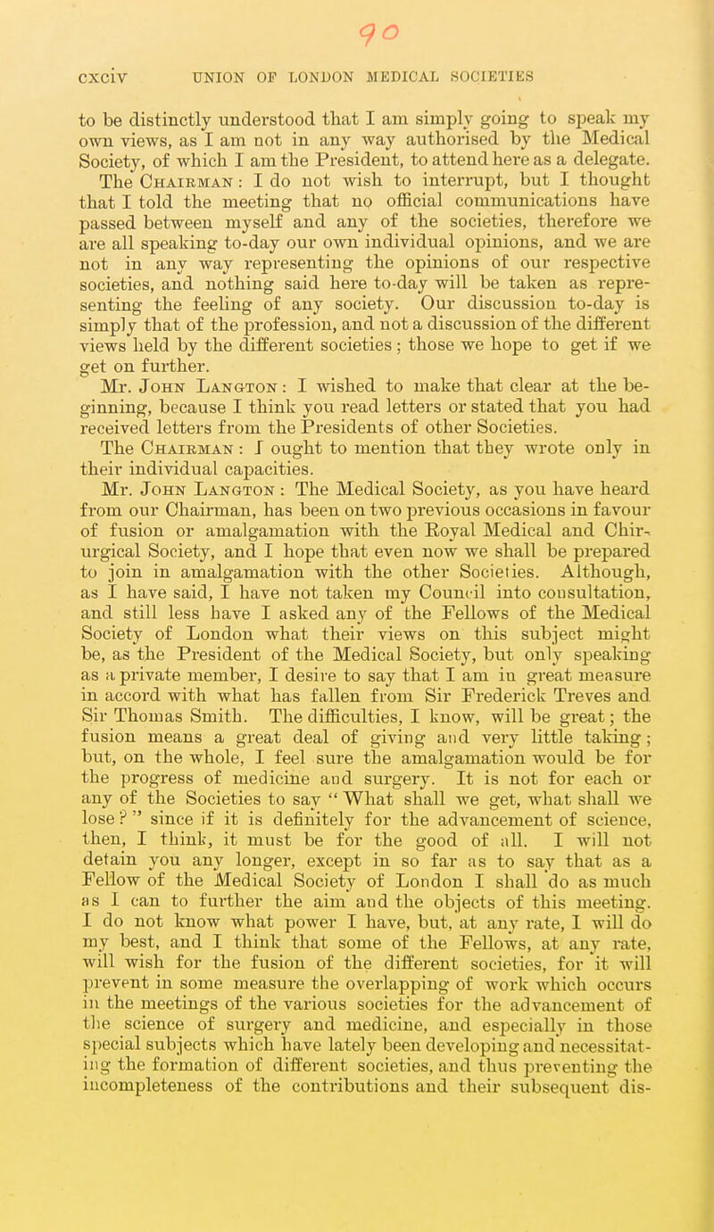 to be distinctly understood that I am simply going to si)eak my own views, as I am not in any way authorised by the Medical Society, of which I am the President, to attend here as a delegate. The Chairman : I do not wish to interrupt, but I thought that I told the meeting that no official communications have passed between myself and any of the societies, therefore we are all speaking to-day our own individual opinions, and we are not in any way representing the opinions of our respective societies, and nothing said here to-day will be taken as repre- senting the feeUng of any society. Our discussion to-day is simply that of the profession, and not a discussion of the different views held by the different societies ; those we hope to get if we get on further. Mr. John Langton : I wished to make that clear at the be- ginning, because I think you read letters or stated that you had received letters from the Presidents of other Societies. The Chairman : J ought to mention that they wrote only in their individual capacities. Mr. John Langton : The Medical Society, as you have heard from our Chairman, has been on two j)revious occasions in favour of fusion or amalgamation with the Eoyal Medical and Chir- urgical Society, and I hope that even now we shall be prepared to join in amalgamation with the other Societies. Although, as I have said, I have not taken my Council into consultation, and still less have I asked any of the Fellows of the Medical Society of London what their views on this subject might be, as the President of the Medical Society, but only sjieaking as a private member, I desire to say that I am in great measure in accord with what has fallen from Sir Frederick Treves and Sir Thomas Smith. The difficulties, I know, will be great; the fusion means a great deal of giving and very little taking; but, on the whole, I feel sure the amalgamation would be for the progress of medicine and surgery. It is not for each or any of the Societies to say What shall we get, what shall we lose ? since if it is definitely for the advancement of science, then, I think, it must be for the good of nil. I will not detain you any longer, except in so far as to say that as a Fellow of the Medical Society of London I shall do as much as I can to further the aim and the objects of this meeting. I do not know what power I have, but, at any rate, 1 will do my best, and I think that some of the Fellows, at any rate, will wish for the fusion of the different societies, for it will prevent in some measure the overlapping of work which occurs ill the meetings of the various societies for the advancement of tlie science of surgeiy and medicine, and esj)ecially in those special subjects which have lately been developing and necessitat- ing the formation of different societies, and thus preventing the incompleteness of the contributions and their subsequent dis-