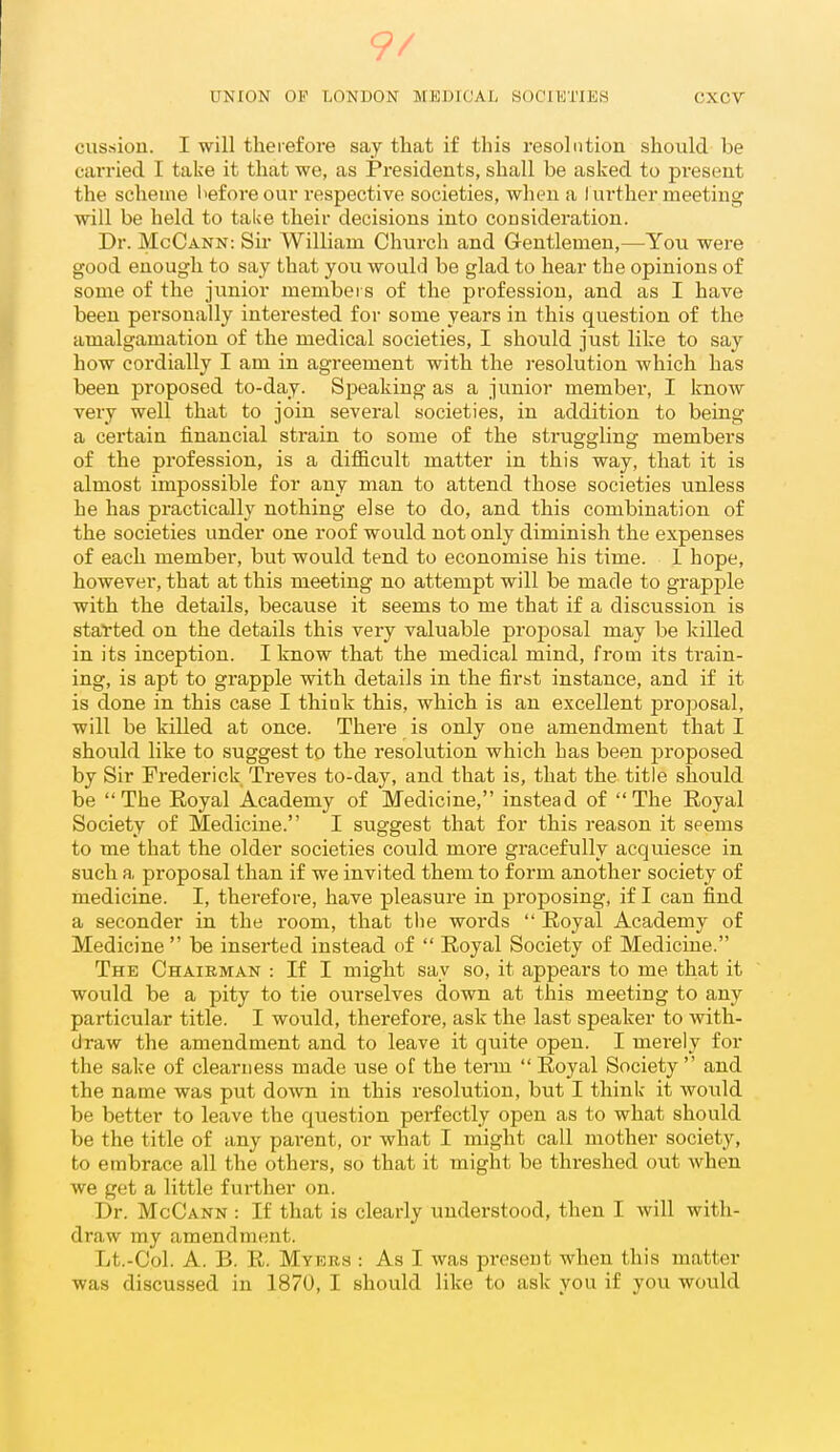 9/ UNION OF LONDON MEDICAL SOCIETIES CXCV cussion. I will therefore say that if this resolution should be carried I take it that we, as Presidents, shall be asked to present the scheme l>eforeour respective societies, when a Iurther meeting will be held to take their decisions into consideration. Dr. McCann: Sir William Church and Gentlemen,—You were good enough to say that you would be glad to hear the opinions of some of the junior members of the profession, and as I have been personally interested for some years in this question of the amalgamation of the medical societies, I should just like to say how cordially I am in agreement with the resolution which has been proposed to-day. Speaking as a junior member, I know very well that to join several societies, in addition to being a certain financial strain to some of the struggling members of the profession, is a difficult matter in this way, that it is almost impossible for any man to attend those societies unless he has practically nothing else to do, and this combination of the societies under one roof would not only diminish the expenses of each member, but would tend to economise his time. 1 hope, however, that at this meeting no attempt will be made to grapple with the details, because it seems to me that if a discussion is started on the details this very valuable projjosal may be killed in its inception. I know that the medical mind, from its train- ing, is apt to grapple with details in the first instance, and if it is done in this case I thiuk this, which is an excellent proposal, will be killed at once. There is only one amendment that I should like to suggest to the resolution which has been proposed by Sir Frederick Treves to-day, and that is, that the title should be The Royal Academy of Medicine, instead of The Royal Society of Medicine. I suggest that for this reason it seems to me that the older societies could more gracefully acquiesce in such a proposal than if we invited them to form another society of medicine. I, therefore, have pleasure in proposing, if I can find a seconder in the room, that the words  Royal Academy of Medicine  be inserted instead of  Royal Society of Medicine. The Chairman : If I might say so, it appears to me that it would be a pity to tie ourselves down at this meeting to any particular title. I would, therefore, ask the last speaker to with- draw the amendment and to leave it quite open. I merely for the sake of clearness made use of the term  Royal Society  and the name was put down in this resolution, but I think it would be better to leave the question perfectly open as to what should be the title of any parent, or what I might call mother society, to embrace all the others, so that it might be threshed out when we get a little further on. Dr. McCann : If that is clearly understood, then I will with- draw my amendment. Lt.-Col. A. B. R. Myers : As I was present when this matter was discussed in 1870, I should like to ask you if you would