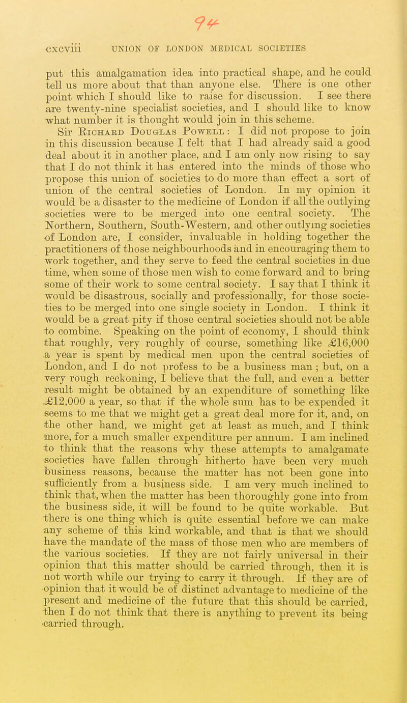 9^ CXCviii UNION OF LONDON MEDICAL SOCIETIES put this amalgamation idea into practical shape, and he could tell us more about that than anyone else. There is one other point which I should like to raise for discussion. I see there are twenty-nine specialist societies, and I should like to know what number it is thought would join in this scheme. Sir Richard Doxjglas Powell : I did not propose to join in this discussion because I felt that I had already said a good deal about it in another place, and I am only now rising to say that I do not think it has entered into the minds of those who propose this union of societies to do more than effect a sort of union of the central societies of London. In my opinion it would be a disaster to the medicine of London if all the outlying societies were to be merged into one central society. The Northern, Southern, South-Western, and other outlying societies of London are, I consider, invaluable in holding together the practitioners of those neighbourhoods and in encouraging them to work together, and they serve to feed the central societies in due time, when some of those men vdsh to come forward and to bring some of their work to some central society. I say that I think it would be disastrous, socially and professionally, for those socie- ties to be merged into one single society in London. I think it would be a great pity if those central societies should not be able to combine. Speaking on the point of economy, I should think that roughly, very roughly of course, something like ^16,000 a year is spent by medical men upon the central societies of London, and I do not profess to be a business man; but, on a very rough reckoning, I believe that the full, and even a better result might be obtained by an expenditui-e of something like .£12,000 a year, so that if the whole sum has to be expended it seems to me that we might get a great deal more for it, and, on the other hand, we might get at least as much, and I think more, for a much smaller expenditure per annum. I am inclined to think that the reasons why these attempts to amalgamate societies have fallen through hitherto have been very much business reasons, because the matter has not been gone into sufficiently from a business side. I am very much inclined to think that, when the matter has been thoroughly gone into from the business side, it will be found to be quite workable. But ■there is one thing which is quite essential before we can make any scheme of this kind workable, and that is that we should have the mandate of the mass of those men who ai-e members of the various societies. If they are not fairly universal in their opinion that this matter should be carried through, then it is not worth while our trying to carry it through. If they are of opinion that it would be of distinct advantage to medicine of the present and medicine of the future that this should be carried, then I do not think that there is anything to prevent its being ■carried through.