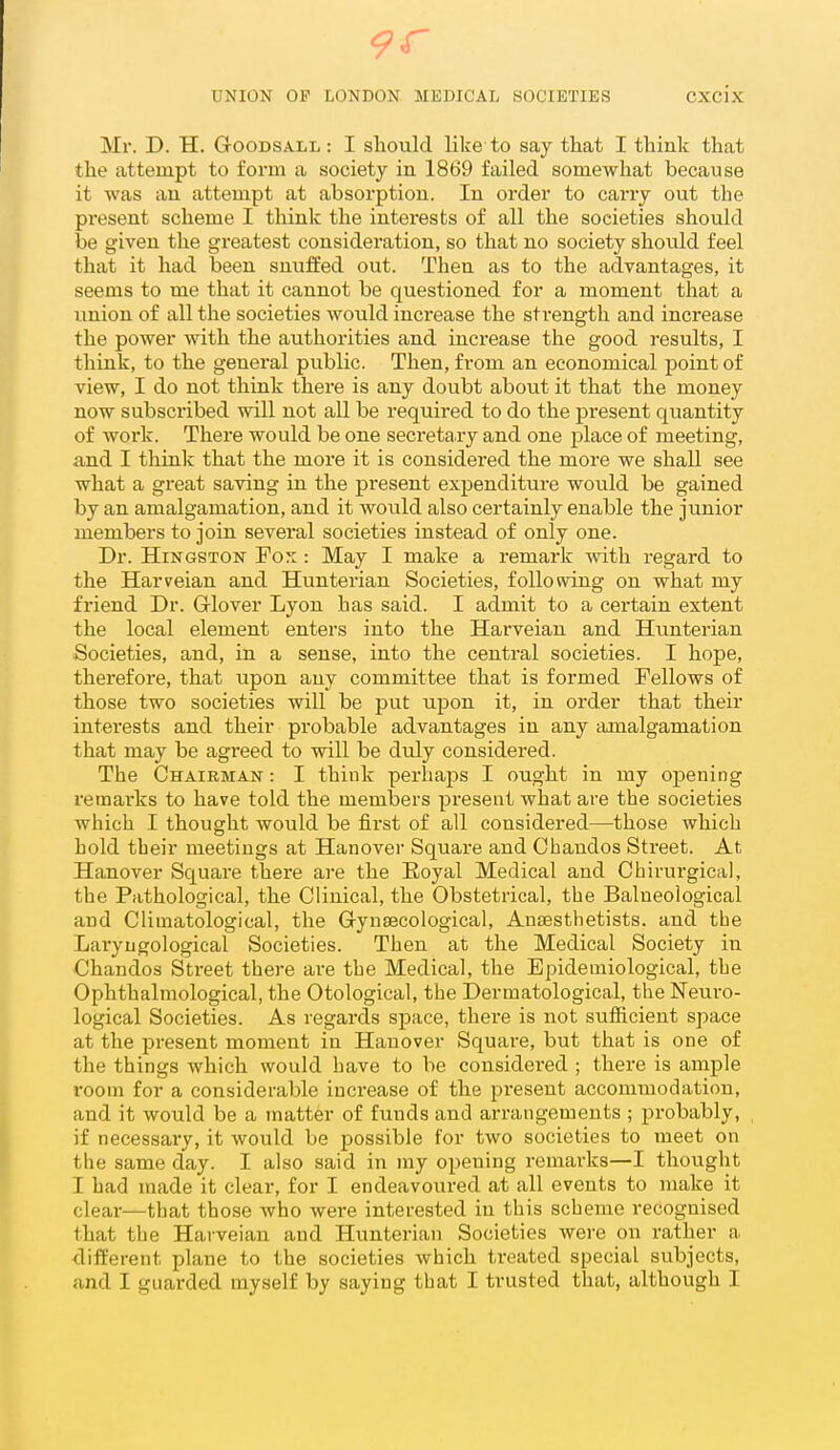 Mr. D. H. GooDSALL: I should like-to say that I think that the attempt to form a society in 1869 failed somewhat because it was an attempt at absorption. In order to carry out the present scheme I think the interests of all the societies should be given the greatest consideration, so that no society should feel that it had been snuffed out. Then as to the advantages, it seems to me that it cannot be questioned for a moment that a union of all the societies would increase the strength and increase the power with the authorities and increase the good results, I think, to the general public. Then, from an economical point of view, I do not think there is any doubt about it that the money now subscribed will not all be required to do the present quantity of work. There would be one secretary and one place of meeting, and I think that the more it is considered the more we shall see what a great saving in the present expenditure would be gained by an amalgamation, and it would also certainly enable the junior members to join several societies instead of only one. Dr. HiNGSTON Fo::: May I make a remark with regard to the Harveian and Hunterian Societies, following on what my friend Dr. Glover Lyon has said. I admit to a certain extent the local element enters into the Harveian and Hunterian Societies, and, in a sense, into the central societies. I hope, therefore, that upon any committee that is formed Fellows of those two societies will be put upon it, in order that their interests and their probable advantages in any amalgamation that may be agreed to will be duly considered. The Chairman : I think perhaps I ought in my o]Dening remarks to have told the members present what are the societies which I thought would be first of all considered—those which hold their meetings at Hanover Square and Chaudos Street. At Hanover Square there are the Eoyal Medical and Chirurgical, the Pathological, the Clinical, the Obstetrical, the Balneological and Climatological, the Gynaecological, Anaesthetists, and the Laryugological Societies. Then at the Medical Society in Chandos Street there are the Medical, the Epidemiological, the Ophthalmological, the Otological, the Dermatological, the Neuro- logical Societies. As regai'ds space, there is not sufficient space at the present moment in Hanover Square, but that is one of the things which would have to be considered ; there is ample room for a considerable increase of the present accommodation, and it would be a matter of funds and arrangements ; probably, if necessary, it would be possible for two societies to meet on the same day. I also said in my opening remarks—I thought I had made it clear, for I endeavoured at all events to make it clear—that those who were interested in this scheme recognised that the Harveian and Hunterian Societies were on rather a different plane to the societies which treated special subjects, and I guarded myself by saying that I trusted that, although I
