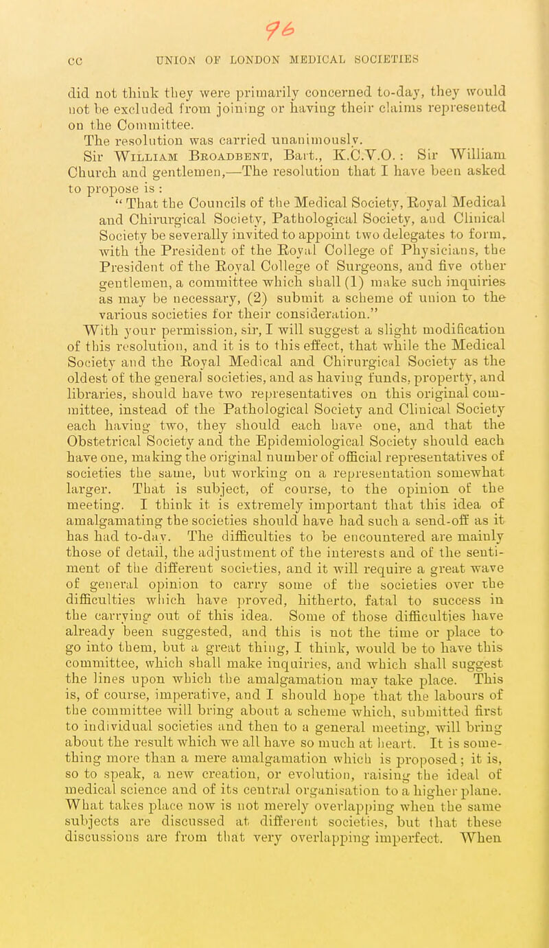 96. cc UNIOJS of LONDON MEDICAL SOCIETIES did not thiuk tbey were primarily concerned to-daj, they would not be excluded from joining or having their chiims represented on the Committee. The resolution was carried unanimously. Sir William Broadbent, Bart., Z.C.V.O. : Sir William Church and gentlemen,—The resolution that I have been asked to projiose is :  That the Councils of the Medical Society, Royal Medical and Chirurgical Society, Pathological Society, and Clinical Society be severally invited to apjDoint two delegates to form, with the President of the Royal College of Physicians, the President of the Royal College of Surgeons, and five other gentlemen, a committee which shall (1) make such inquiries as may be necessary, (2) submit a scheme of union to the various societies for their consideration. With your pei'mission, sir, I will suggest a slight modification of this resolution, and it is to this effect, that while the Medical Society and the Royal Medical and Chirurgical Society as the oldest of the general societies, and as having funds, property, and libraries, should have two representatives on this original com- mittee, instead of the Pathological Society and Clinical Society each having two, they should each hav« one, and that the Obstetrical Society and the Epidemiological Society should each have one, making the oi'iginal number of official representatives of societies the same, but working on a representation somewhat larger. That is subject, of course, to the opinion, of the meeting. I think it is extremely important that this idea of amalgamating the societies should have had such a send-off as it has had to-day. The difficulties to be encountered are mainly those of detail, the adjustment of the interests and of the senti- ment of the different societies, and it will require a great wave of general opinion to carry some of the societies over the difficulties which have proved, hitherto, fatal to success in the carrying out of this idea. Some of those difficulties have already been suggested, and this is not the time or place to go into them, but a great thing, I think, would be to have this committee, which shall make inquiries, and which shall suggest the lines upon which the amalgamation may take place. This is, of course, imperative, and I should hope that the labours of the committee will bring about a scheme which, submitted first to individual societies and then to a general meeting, will bring about the result which we all have so much at heart. It is some- thing more than a mere amalgamation which is j^roposed; it is, so to speak, a new creation, or evolution, raising the ideal of medical science and of its central organisation to a higher plane. What takes place now is not merely overlapping when the same subjects are discussed at different societies, but that these discussions are from that very overlapping imperfect. When
