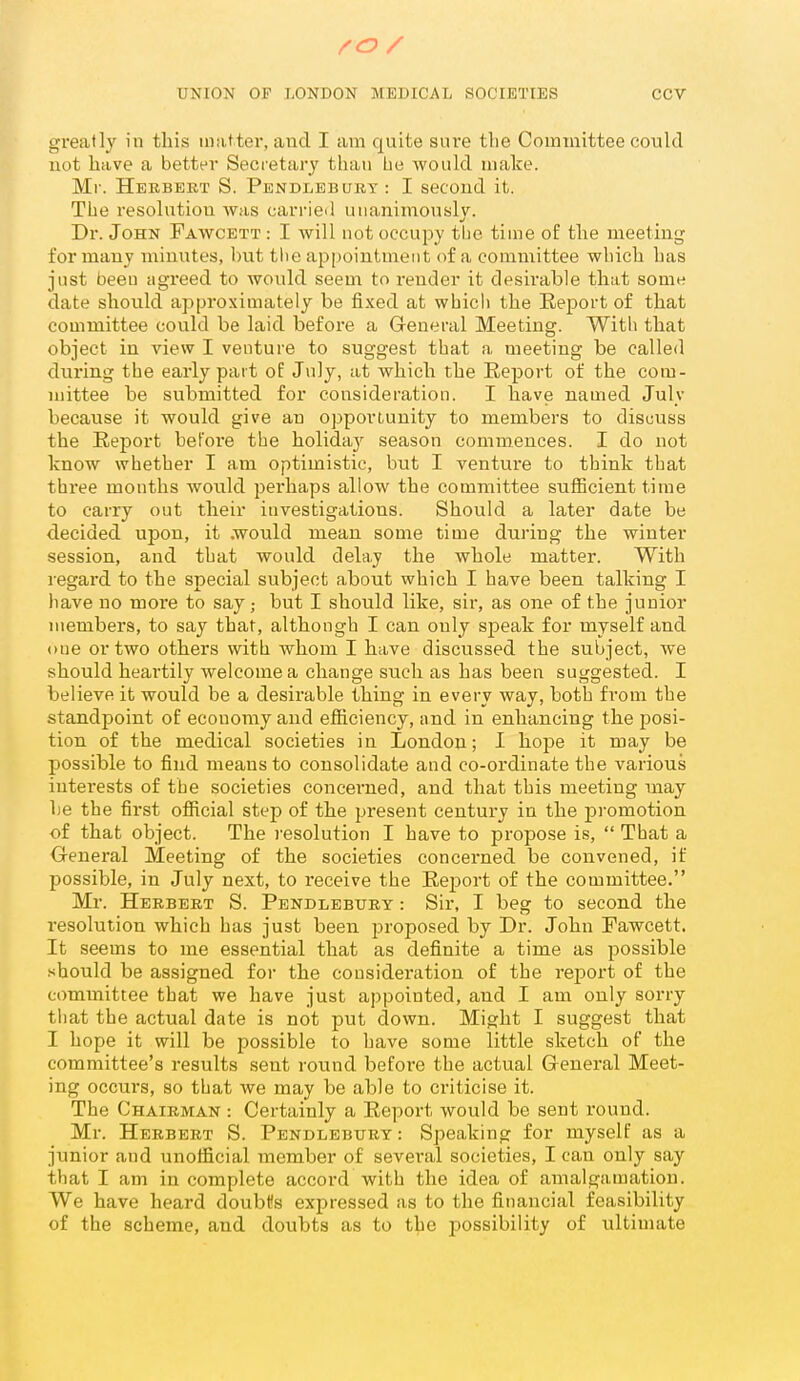 greatly in this matter, and I am quite sure tlie Committee could not have a better Secretary than he would make. Mr. Herbert S. Pendlebury : I second it. The resolution was carried unanimously. Dr. John Fawcett : I will not occupy tbe time of the meeting for many minutes, hut tlie appointment of a committee which has just been agreed to would seem to render it desirable that some date should approximately be fixed at which the Eeport of that committee could be laid before a General Meeting. With that object in view I venture to suggest that a meeting be called during the early part of July, at which the Report of the com- mittee be submitted for consideration. I have named July because it would give an opportunity to members to discuss the Report bet'oi'e the holidaj^ season commences. I do not know whether I am optimistic, but I venture to think that three months would pei'haps allow the committee sufficient time to carry out their investigations. Should a later date be decided upon, it .would mean some time during the winter session, and that would delay the whole matter. With regard to the special subject about which I have been talking I have no more to say; but I should like, sir, as one of the junior members, to say that, although I can only speak for myself and one or two others with whom I have discussed the subject, we should heartily welcome a change such as has been suggested. I believe it would be a desirable thing in every way, both from the standpoint of economy and efficiency, and in enhancing the posi- tion of the medical societies in London; I hope it may be possible to find means to consolidate and co-oi'dinate the variousj interests of tbe societies concerned, and that this meeting may he the first official step of the present century in the promotion of that object. The resolution I have to propose i.s,  That a General Meeting of the societies concerned be convened, if possible, in July next, to receive the Eej)ort of the committee. Mr. Herbert S. Pendlebury : Sir, I beg to second the resolution which has just been proposed by Dr. John Fawcett. It seems to me essential that as definite a time as possible should be assigned foi- the consideration of the report of the committee that we have just appointed, and I am only sorry that the actual date is not put down. Might I suggest that I hope it will be possible to have some little sketch of the committee's results sent round befoi-e the actual General Meet- ing occurs, so that we may be able to criticise it. The Chairman : Certainly a Eeport would be sent round. Mr. Herbert S. Pendlebury : Speaking for myself as a junior and unofficial member of several societies, I can only say that I am in complete accord with the idea of amalgamation. We have heard doubtfs expressed as to the financial feasibility of the scheme, and doubts as to the I'ossibility of ultimate
