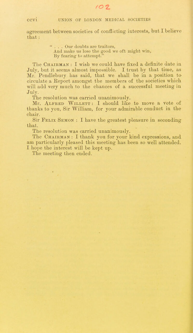 agreement between societies o£ conflicting interests, but I believe that: ... Our doubts are traitors. And make us lose the good we oft might wiu. By fearing to attempt. The Chairman : I wish we could have fixed a definite date in July, but it seems almost impossible. I trust by that time, as Mr. Pendlebury has said, that we shall be in a position to circulate a Eeport amongst the members of the societies which will add very much to the chances of a successful meeting in July. The resolution was carried unanimously. Mr. Alfred Willett : I should like to move a vote of thanks to you, Sir William, for your admirable conduct in the chair. Sir Felix Semon : I have the greatest pleasure in seconding that. The resolution was carried unanimously. The Chairman : I thank you for your kind expressions, and am particularly pleased this meeting has been so well attended. I hope the interest will be kejjt up. The meeting then ended.