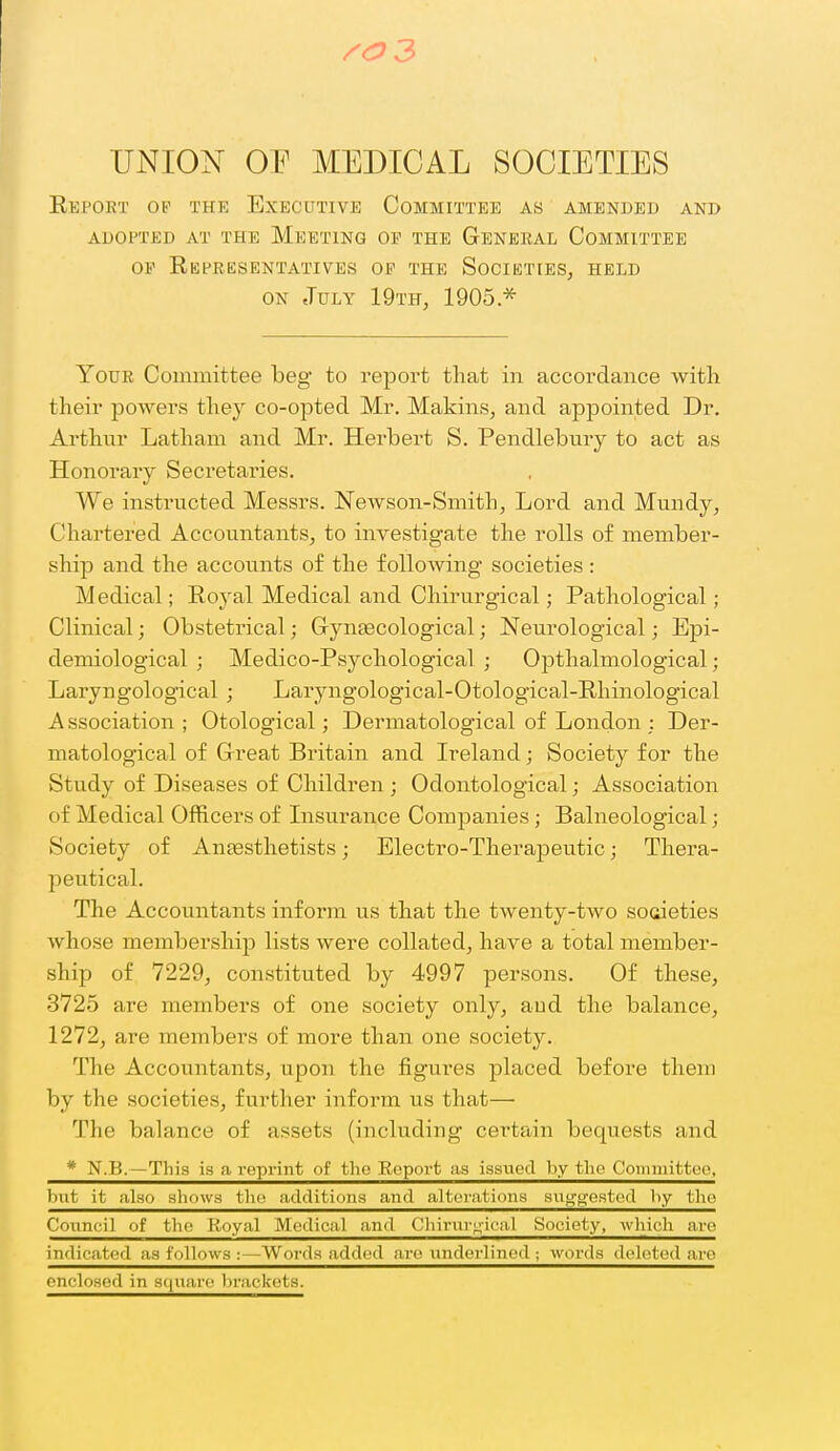 /0 3 UNIO^^' 01^ MEDICAL SOCIETIES Eeport op the Executive Committee as amended and ADOPTED at the MeETING OF THE GENERAL COMMITTEE OF Representatives op the Societies, held ON July 19th, 1905 * Your Committee beg to report that in accordance with their powers they co-opted Mr. Makins, and appointed Dr. Arthur Latham and Mr. Herbert S. Pendlebury to act as Honorary Secretai'ies. We instructed Messrs. Newson-Smith, Lord and Mundy, Chartered Accountants, to investigate the rolls of member- ship and the accounts of the following societies : Medical; Royal Medical and Chirurgical; Pathological; Clinical; Obstetrical; Gynaecological; Neurological; Epi- demiological ; Medico-Psychological ; Opthalmological; Laryngological ; Laryngological-Otological-Rhinological Association; Otological; Dermatological of London ; Der- matological of Great Britain and Ireland; Society for the Study of Diseases of Children ; Odontological; Association of Medical Officers of Lisurance Companies ; Balneological; Society of Anjesthetists; Electro-Therapeutic; Thera- peutical. The Accountants inform us that the twenty-two societies whose membership lists were collated, have a total member- ship of 7229, constituted by 4997 persons. Of these, 3725 are members of one society only, and the balance, 1272, are members of more than one society. The Accountants, upon the figures placed before them by the societies, further inform us that— The balance of assets (including certain bequests and * N.B.—This is a reprint of the Boport as issued by the Coinmittco, but it also allows the additions and alterations sug'wested by the Counc'il of the Royal Medical and C hirur;4'ical Society, which are indicated as follows :—Words added are underlined ; words deleted are enclosed in square brackets.