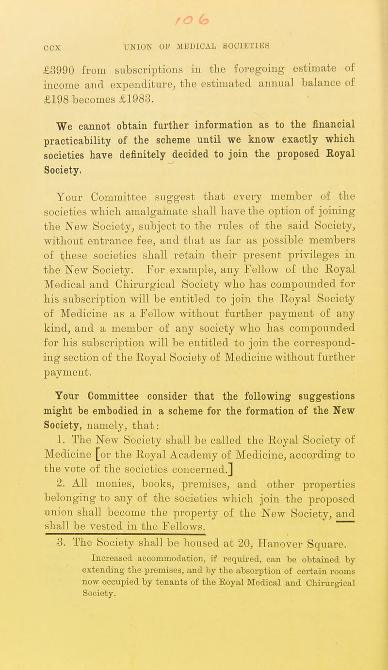 £3990 from subscriptions in the foregoing estimate of income and expenditure, the estimated annual balance of £198 becomes £1983. We cannot obtain further information as to the financial practicability of the scheme until we know exactly which societies have definitely decided to join the proposed Royal Society. Your Committee suggest that every member of the societies which amalgamate shall have the option of joining the New Society, subject to the rules of the said Society, without entrance fee, and that as far as possible members of these societies shall retain their present privileges in the New Society. For example, any Fellow of the Royal Medical and Chirurgical Society who has compounded for his subscription will be entitled to join the Royal Society of Medicine as a Fellow without further payment of any kind, and a member of any society who has compounded for his subscription will be entitled to join the correspond- ing section of the Royal Society of Medicine without further payment. Your Committee consider that the following suggestions might be embodied in a scheme for the formation of the New Society, namely, that: 1. The New Society shall be called the Royal Society of Medicine [or the Royal Academy of Medicine, according to the vote of the societies concerned.] 2. All monies, books, premises, and other properties belonging to any of the societies which join the proposed union shall become the property of the New Society, and shall be vested in the Fellows. ~~ 3. The Society shall be housed at 20, Hanover Square. Increased accommodation, if required, can be obtained by extending the premises, and by the absorption of certain rooms now occxipied by tenants of the Eoyal Medical and Chirurgical Society.