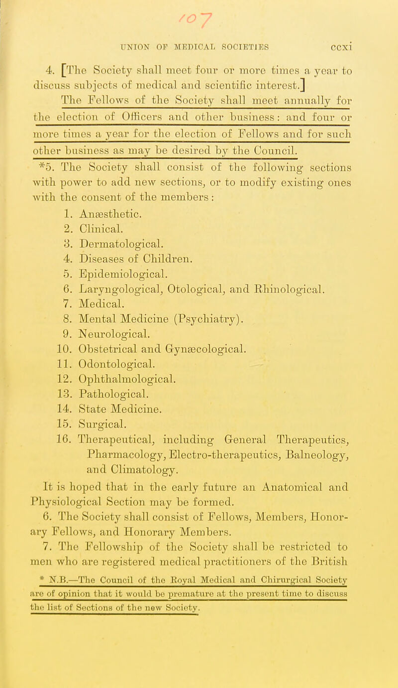 UNION OP MEDICAL SOCIETIES CCXl 4. [The Society sliall meet four or more times a year to discuss subjects of medical and scientific interest.] The Fellows of the Society sliall meet annually for the election of OhHcors and other business : and four or more times a year for the election of Fellows and for such other business as may be desired by the Council. *5. The Society shall consist of the following sections with power to add new sections^ or to modify existing ones with the consent of the members : 1. Antesthetic. 2. Clinical. 8. Dermatological. 4. Diseases of Children. 5. Epidemiological. 6. Laryugologicalj Otological, and Rhinological. 7. Medical. 8. Mental Medicine (Psychiatry). 9. Neurological. 10. Obstetrical and Grynsecological. 11. Odontological. 12. Ophthalmological. 13. Pathological. 14. State Medicine. 15. Surgical. 16. Therapeutical, including General Therapeutics, Pharmacology, Electro-therapeutics, Balneology, and Climatology. It is hoped that in the early future an Anatomical and Physiological Section may be formed. 6. The Society shall consist of Fellows, Members, Honor- ary Fellows, and Honorary Members. 7. The Fellowship of the Society shall be restricted to men who are registered medical practitioners of the British * N.B.—The Council of the B,oyal Medical and Chirurgica.1 Society are of opinion that it would be premature at the present time to discuss the list of Sections of the new Society.