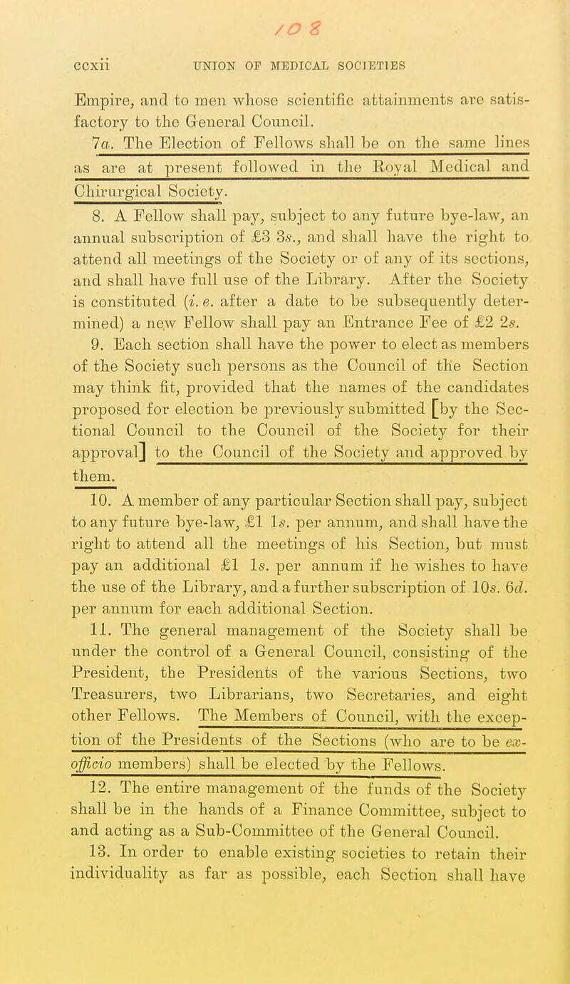 /OS CCxii UNION OF MEDICAL SOCIETIES Empire, and to men whose scientific attainments ai'e satis- factory to the General Council. 7a. The Election of Fellows shall be on the same lines as are at present folloAvetl in tlie Royal Medical and Chirurg'ical Society. 8. A Fellow shall pay, subject to any future bye-law, an annual subscription of £3 3s., and shall have the right to attend all meetings of the Society or of any of its sections, and shall have full use of the Library. After the Society is constituted {%. e. after a date to be subsequently deter- mined) a new Fellow shall pay an Entrance Fee of £2 2s. 9. Each section shall have the power to elect as members of the Society such persons as the Council of the Section may think fit, provided that the names of the candidates proposed for election be previously submitted [by the Sec- tional Council to the Council of the Society for their approval] to the Council of the Society and approved by them. 10. A member of any particular Section shall pay, subject to any future bye-law, £1 Is. per annum, and shall have the right to attend all the meetings of his Section, but must pay an additional £1 Is. per annum if he wishes to have the use of the Library, and a further subscription of 10s. 6d. per annum for each additional Section. 11. The general management of the Society shall be under the control of a General Council, consisting of the President, the Presidents of the various Sections, two Treasurers, two Librarians, two Secretaries, and eight other Fellows. The Membei-s of Council, with the excep- tion of the Presidents of the Sections (who are to be ex- officio members) shall be elected by the Fellows. 12. The entire management of the funds of the Society shall be in the hands of a Finance Committee, subject to and acting as a Sub-Committee of the General Council. 18, In order to enable existing societies to retain their individuality as far as possible, each Section shall have