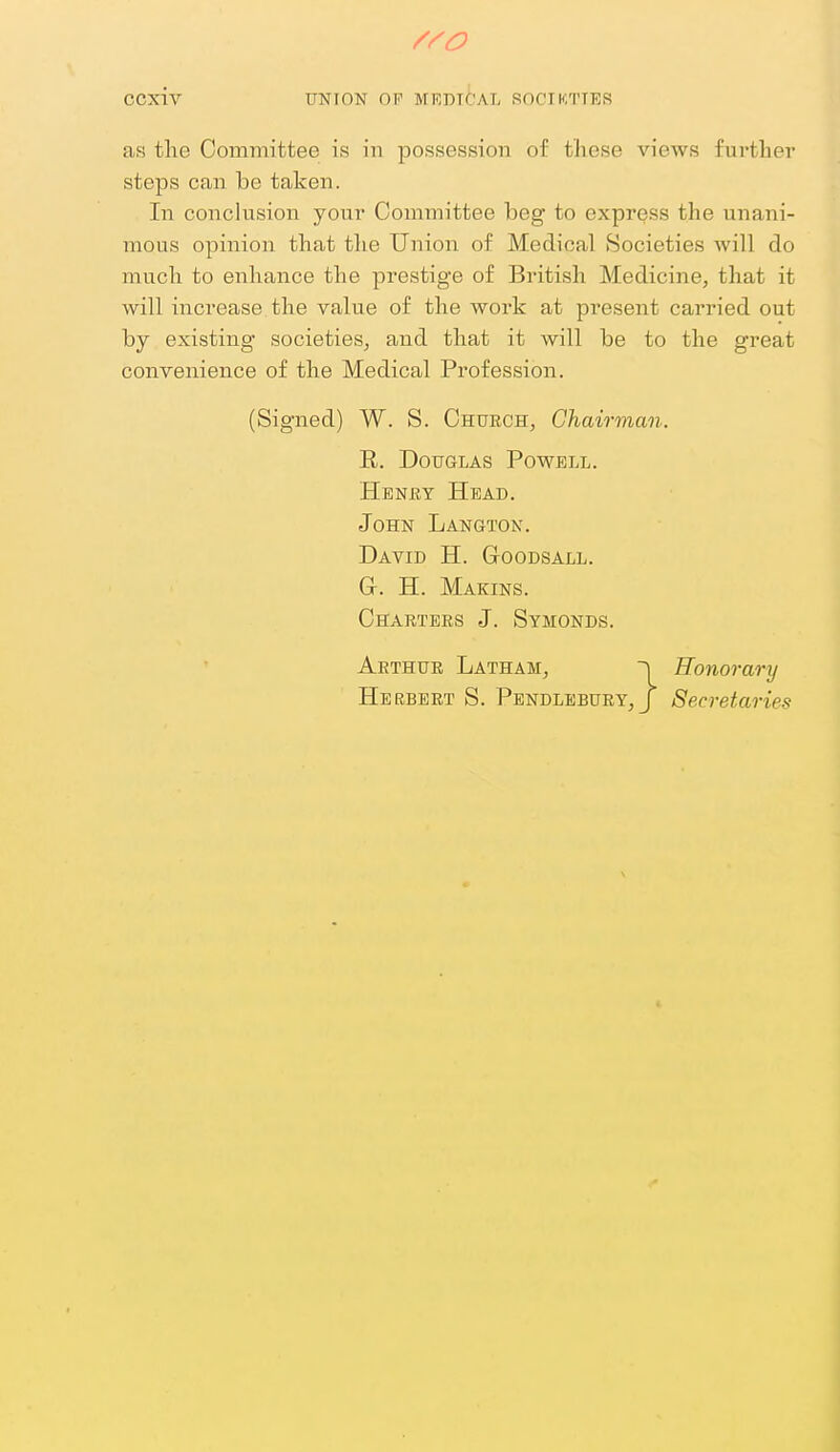 as the Committee is in possession of these views further steps can be taken. In conclusion your Committee beg to express the unani- mous opinion that tlie Union of Medical Societies Avill do mucli to enhance the prestige of British Medicine, that it will increase the value of the work at present carried out by existing societies, and that it will be to the great convenience of the Medical Profession. (Signed) W. S. Church, Chairman. R. Douglas Powell. Heney Head. John Langton. David H. G-oodsall. G. H. Makins. Charters J. Symonds. Arthur Latham, n Honorary He RBERT S. Pendlebury, J Secretaries ft