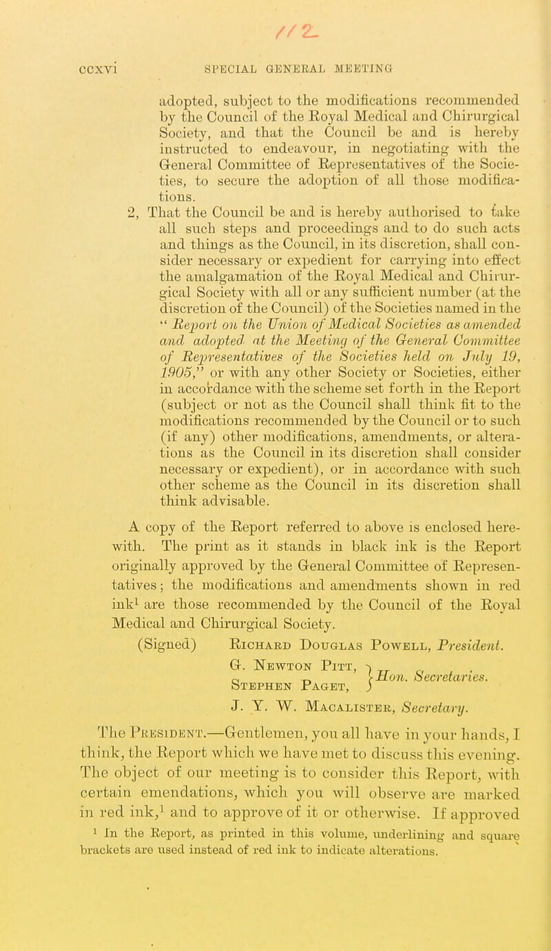 adopted, subject to the modifications recommended by the Council of the Royal Medical and Chirurgical Society, and that the Council be and is hereby instructed to endeavoui-, in negotiating with the General Committee of Representatives of the Socie- ties, to secure the adoption of all those modifica- tions. 2, That the Council be and is hereby authorised to inke all such steins and proceedings and to do such acts and things as the Council, in its discretion, shall con- sider necessary or expedient for carrying into effect the amalgamation of the Royal Medical and Chirur- gical Society with all or any sufficient number (at the discretion of the Council) of the Societies named in the  Report 011 the Union of Medical Societies as amended and adopted' at the Meetintj of the General Committee of Representatives of the Societies held on Jnly 19, 1905, or with any other Society or Societies, either in accordance with the scheme set forth in the Report (subject or not as the Council shall think fit to the modifications recommended by the Coimcil or to such (if any) other modifications, amendments, or altera- tions as the Coimcil in its discretion shall consider necessary or expedient), or in accordance with such other scheme as the Council in its discretion shall think advisable. A copy of the Report referred to above is enclosed here- with. The print as it stands in black ink is the Report originally approved by the Greneral Committee of Represen- tatives ; the modifications and amendments shown in red inki are those recommended by the Council of the Royal Medical and Chirurgical Society. (Signed) Richakd Douglas Powell, President. G. Newton Pitt, -) c. e, -r, [Hon. Secretaries. Stephen Paget, ) J. T. W. Macalister, Secretary. The President.—Gentlemen, you all have in your hands, I think, the Report which we have met to discuss this evening. The object of our meeting is to consider this Eeport, with certain emendations, which you will observe are marked in red ink,^ and to approve of it or otherwise. If approved 1 In the Report, as printed in this vohiuie, underlining and square brackets are used instead of red ink to indicate alterations.