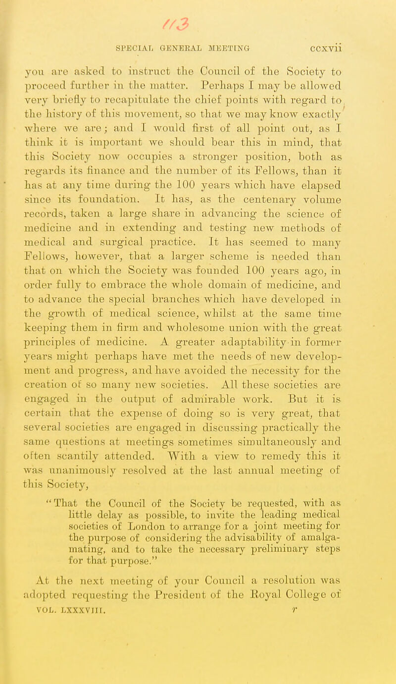 //J SPECIAL GKNEBAL MEETING CCXvii you are asked to insti'uct tlie Council of the Society to proceed further in the matter. Perhaps I may be allowed very briefly to recapitulate the chief points with regard to the history of tin's movement, so that we may know exactly' where we are; and I would first of all point out, as I think it is important we should bear this in mind, that this Society now occupies a stronger position, both as regards its finance and the number of its Fellows, than it has at any time during the 100 years which have elapsed since its foundation. It has, as the centenary volume records, taken a large share in advancing the science of medicine and in extending and testing new methods of medical and surg'ical practice. It has seemed to many Fellows, however, that a larger scheme is needed than that on which the Society was founded 100 years ago, in order fully to embrace the whole domain of medicine, and to advance the special branches which have developed in the growth of medical science, whilst at the same time keeping them in firm and wholesome union with the great principles of medicine. A greater adaptability in former years might perhaps have met the needs of new develop- ment and progress, and have avoided the necessity for the creation of so many new societies. All these societies are engaged in the output of admirable work. But it is certain that the expense of doing so is very grea,t, that several societies are engaged in discussing ]3ractically the same questions at meetings sometimes simultaneously and often scantily attended. With a view to remedy this it was unanimously resolved at the last annual meeting of this Society, That the Council of the Society be requested, with as little delay as possible, to invite the leading medical societies of London to arrange for a joint meeting for the purpose of considering the advisability of amalga- mating, and to take the necessary preliminary steps for that purpose. At the next meeting of your Council a resolution was adopted requesting the President of the Royal College of VOL. LXXXVIII. r