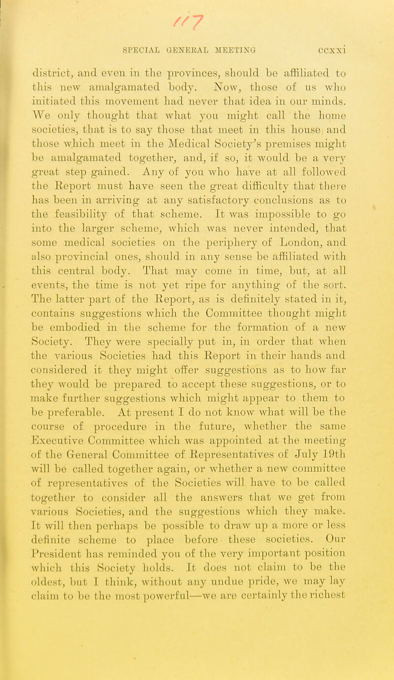 //7 SPECIAL GENEliAL MEETING CCXxi district, and even in the provinces, sliould be affiliated to this new amalgamated body. Now, those of us who initiated this movement had never that idea in our minds. We only thought that what you might call the home societies, that is to say those that meet in this house: and those which meet in the Medical Society^s premises might be amalgamated together, and, if so, it would be a veiy great step gained. Any of you who have at all followed the Report must have seen the great difficulty that thei e has been in arriving at any satisfactory conclusions as to the feasibility of that scheme. It was impossible to go into the larger scheme, which was never intended, that some medical societies on the periphery of London, and also provincial ones, should in any sense be affiliated with this central body. That may come in time, but, at all events, the time is not yet ripe for anj^thiug of the sort. The latter part of the Report, as is definitely stated in it, contains suggestions which the Committee thought might be embodied in the scheme for the formation of a new Society. They were specially put in, in order that when the various Societies had this Report in their hands and considered it they might offer suggestions as to how far they would be prepared to accept these suggestions, or to make further suggestions which might appear to them to be preferable. At present I do not know what will be the course of procedure in the future, whether the same Executive Committee which was appointed at the meeting of the G-eneral Connnittee of Representatives of July 19th will be called together again, or whether a new committee of representatives of the Societies will have to be called together to consider all the answers that we get from various Societies, and the suggestions which they make. It will then perhaps be possible to draw up a more or less definite scheme to place before these societies. Our President has reminded you of the very important position which this Society holds. It does not claim to be the oldest, but I think, without any undue pride, we may lay claim to be the most powerful—we are certainly the richest