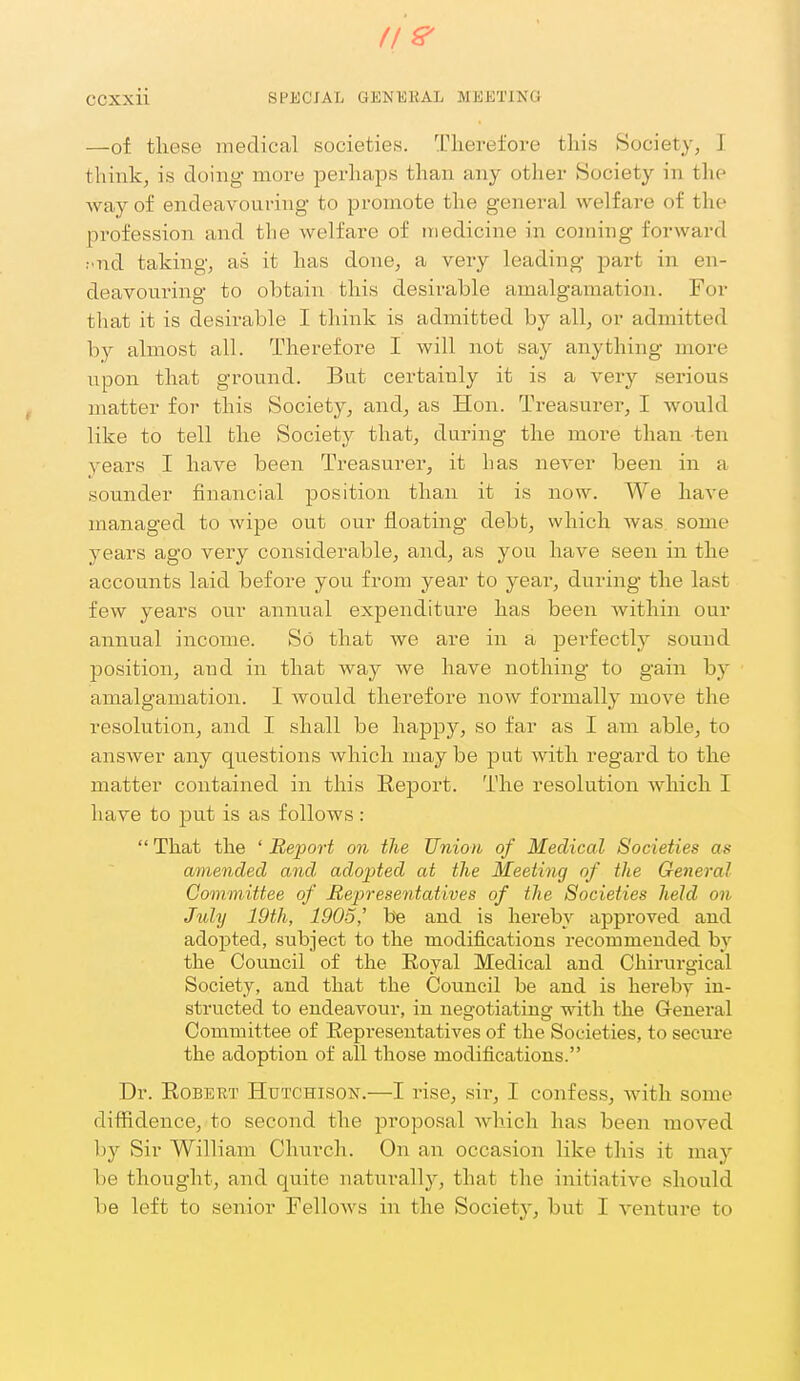 —of these medical societies. Therefore this Society, 1 thinkj is doing more perhaps than any other Society in the way of endeavouring to promote the general welfare of the profession and the welfare of medicine in coming forward ; nd taking, as it has done, a very leading part in en- deavouring to obtain this desirable amalgamation. For that it is desirable I think is admitted by all, or admitted by almost all. Therefore I will not say anything more upon that ground. But certainly it is a very serious matter for this Society, and, as Hon. Treasure!', I would like to tell the Society that, during the more than ten years I have been Treasurer, it has never been in a sounder financial position than it is now. We have managed to wipe out our floating debt, which was some years ago very considerable, and, as you have seen in the accounts laid before you from year to year, during the last few years our annual expenditure has been within our annual income. So that we are in a perfectly sound position, and in that way we have nothing to gain by amalgamation. I Avould therefore now formally move the resolution, and I shall be happy, so far as I am able, to answer any questions which maybe ]3ut with regard to the matter contained in this Report. The resolution which I have to put is as follows :  That the ' Report on the Union of Medical Societies as amended and adopted at the Meeting of the General Committee of Representatives of the Societies held on July 19th, 1905' b'e and is hereby approved and adopted, subject to the modifications recommended bv the Council of the Eoyal Medical and Chirurgical Society, and that the Council be and is hereby in- structed to endeavour, in negotiating with the General Committee of Representatives of the Societies, to secure the adoption of all those modifications. Dr. Robert Hutchison.—I rise, sir, I confess, with some difiidence, to second the proposal which has been moved by Sir William Church. On an occasion like this it may be thought, and quite naturally, that the initiative should be left to senior Fellows in the Society, but I venture to