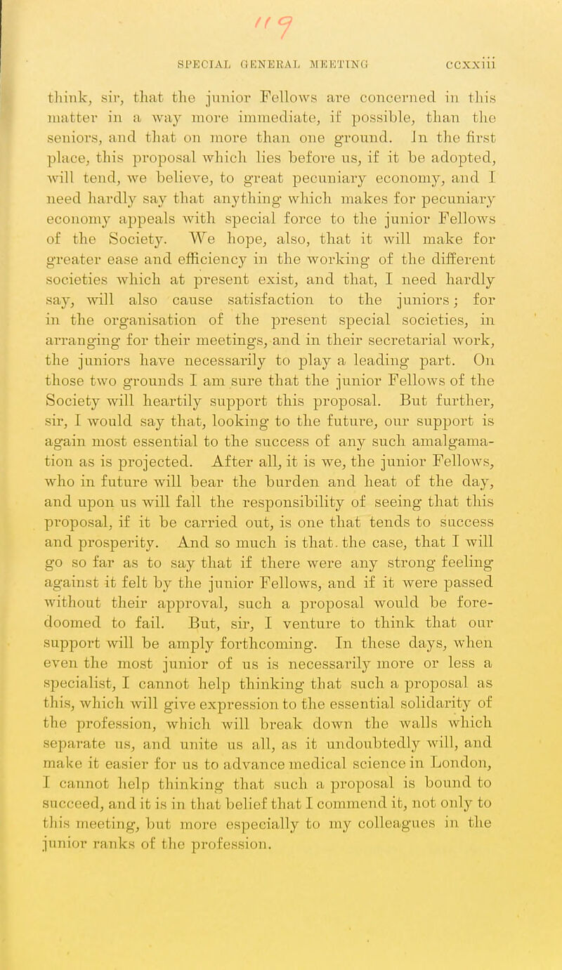 f( ^ SPECIAL GENERAL MKKTmG CCXxiii think, sir, that the junior Fellows are concerned in this matter in a way more imTnediate, if possible, than the seniors, and that on more than one ground. Jn the first place, this proposal which lies before us, if it be adopted, will tend, we believe, to great pecuniary economy, and I need hardly say that anything which makes for pecuniary economy appeals with special force to the junior FelloAvs of the Society. We hope, also, that it will make for greater ease and efficiency in the working of the different societies which at present exist, and that, I need hardly say, will also caiise satisfaction to the juniors; for in the organisation of the present special societies, in arranging for their meetings, and in their secretarial work, the juniors have necessarily to play a leading part. On those two g'rounds I am sure that the junior Fellows of the Society will heartily support this proposal. But further, sir, I would say that, looking to the future, our support is again most essential to the success of any such amalgama- tion as is projected. After all, it is we, the junior Fellows, who in future will bear the burden and heat of the day, and upon us will fall the responsibility of seeing that this proposal, if it be carried out, is one that tends to success and prosperity. And so much is that, the case, that I will go so far as to say that if there were any strong feeling- against it felt by the junior Fellows, and if it Avere passed without their approval, such a proposal would be fore- doomed to fail. But, sir, I venture to think that our support will be amply forthcoming. In these days, when even the most junior of us is necessarily more or less a specialist, I cannot help thinking that such a proposal as this, which will give expression to the essential solidarity of the profession, which will break down the walls which separate us, and unite us all, as it undoubtedly will, and make it easier for us to advance medical science in London, I cannot help thinking that such a proposal is bound to succeed, and it is in that belief that I commend it, not only to this meeting, but more especially to my colleagues in the junior ranks of the profession.