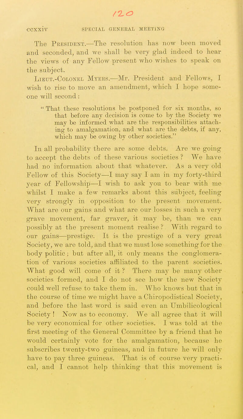 The President.—The resolution has now been moved and seconded, and we shall be very glad indeed to hear the views of any Fellow present who wishes to speak on the subject. Lieut.-Colonel Myers.—Mr. President and Fellows, I wish to rise to move an amendment, which I hope some- one will second:  That these i-esolutions be postponed for six mouths, so that before any decision is come to by the Society we may be informed what are the responsibilities attach- ing to amalgamation, aud what are the debts, if any, which may be owing by other societies. In all probability there are some debts. Are we going to accept the debts of these various societies ? We have had no information about that whatever. As a very old Fellow of this Society—I may say I am in my forty-third year of Fellowship—I wish to ask you to bear with me whilst I make a few remarks about this subject, feeling very strongly in opposition to the present movement. What are our gains and what are our losses in such a very grave movement, far graver, it may be, than we can possibly at the present moment realise ? With regard to our gains—prestige. It is the prestige of a very great Society, we are told, and that we must lose something for the body politic; but after all, it only means the conglomera- tion of various societies affiliated to the parent societies. What good will come of it ? There may be many other societies formed, and I do not see how the new Society could well refuse to take them in. AVho knows but that in the course of time we might have a Chiropodistical Society, and before the last word is said even an Umbilicological Society ! JSTow as to economy. We all agree that it will be very economical for other societies. I was told at the first meeting of the G-eneral Committee by a friend that he would certainly vote for the amalgamation, because he subscribes twenty-two guineas, and in future he will only have to pay three guineas. That is of course very practi- cal, and I cannot help thinking that this movement is