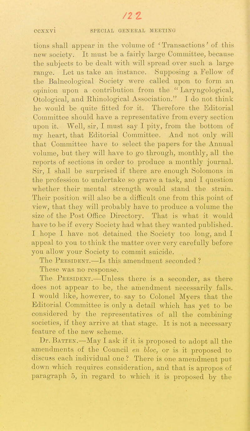 tions shall appear in the volume of ' Tvanaactions' of this new society. It must be a fairly large Committee, because the subjects to be dealt with, will spread over such a large range. Let us take an instance. Supposing a Fellow of the Balneological Society were called upon to form an opinion upon a contribution from the Laryngological, Otological, and Rliinological Association. I do not think lie would be quite fitted for it. Therefore the Editoi-ial Committee should have a representative from every section upon it. Well; sir, I must say I pity, from the bottom of my heart, that Editorial Committee. And not only Avill that Committee have to select the papers for the Annual volume, but they will have to go through, monthly, all the reports of sections in order to produce a monthly journal. Sir, I shall be surprised if there are enough Solomons in the profession to undertake so grave a task, and I question whether their mental strength would stand the strain. Their position will also be a difficult one from this point of view, that they will probably have to produce a volume the size of the Post Office Directory. That is what it would have to be if every Society had what they Avanted published. I hope I have not detained the Society too long, and I appeal to you to think the matter over very carefully before you allow your Society to commit suicide. The President.—Is this amendment seconded ? These was no response. The President.—Unless there is a seconder, as there does not appear to be, the amendment necessai'ily falls. I would like, however, to say to Colonel Myers that the Editorial Committee is only a detail which has yet to be considered by the representatives of all the combining societies, if they arrive at that stage. It is not a necessary feature of the new scheme. Dr. Batten.—May I ask if it is proposed to adopt all the amendments of the Council en bloc, or is it proposed to discuss each individual one ? There is one amendment put down which requires consideration, and that is apropos of paragraph 5, iii regard to which it is proposed by the