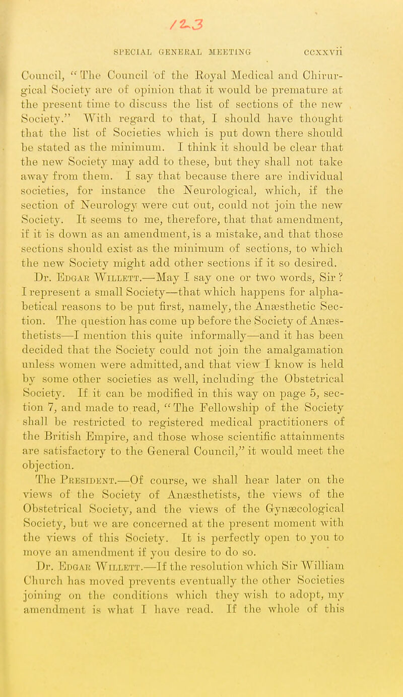 Cuiincilj  The Coiinoil 'of tlie Royal Medical and Cliii-ui'- gical Society are of opinion that it Avould be premature at the present time to discuss the list of sections of the new- Society. With regard to that, I should have thought that the list of Societies which is put down there should be stated as the minimum. I think it should be clear that the new Society may add to these^ but they shall not take away from them. I say that because there are individual societies^ for instance the Neurological, which, if the section of Neurology Avere cut out, could not join the new Society. It seems to me, therefore, that that amendment, if it is down as an amendment, is a mistake, and that those sections should exist as the minimum of sections, to which the new Society might add other sections if it so desired. Dr. Edgar Willett.—May I say one or two words. Sir ? I represent a small Society—that which happens for alpha- betical reasons to be put first, namely, the Antesthetic Sec- tion. The question has come up before the Society of Anaas- thetists—I mention this quite informally—and it has been decided that the Society could not join the amalgamation unless Avomen Avere admitted, and that view I know is held by some other societies as Avell, including the Obstetrical Society. If it can be modified in this Avay on page 5, sec- tion 7, and made to read, The Fellowship of the Society shall be restricted to registered medical practitioners of the British Empire, and those whose scientific attainments are satisfactory to the General Council, it would meet the objection. The President.—Of course, Ave shall hear later on the vieAvs of the Society of Ana3sthetists, the a^bavs of the Obstetrical Society, and the vicAvs of the G-ynEecological Society, but Ave are concerned at the present moment Avith the views of this Society. It is perfectly open to you to move an amendment if you desire to do so. Dr. Edgar Willett.—If the resolution which Sir William Church has moved prevents eventually the other Societies joining on the conditions Avhich they Avish to adopt, my amendment is Avhat I have read. If the whole of this