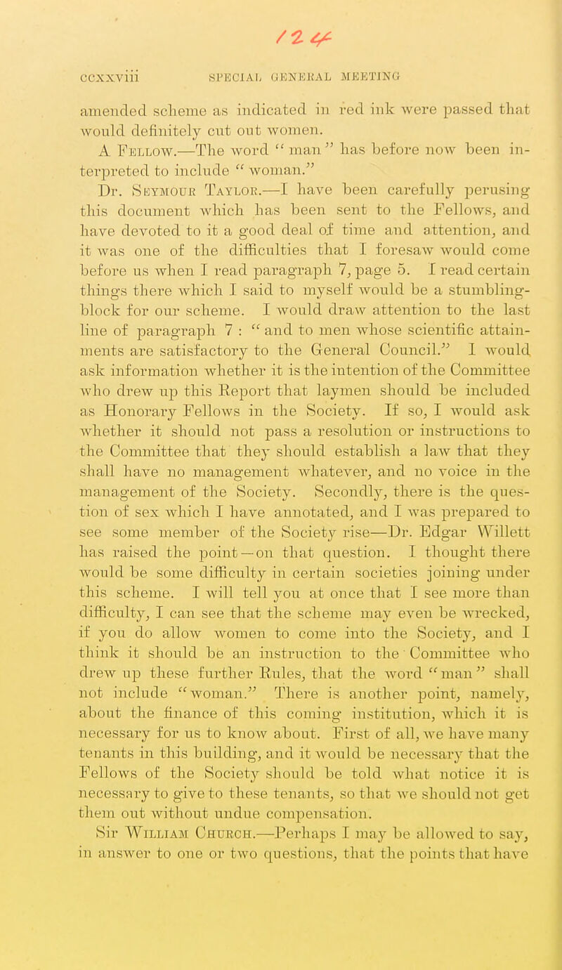 amended sclieme as indicated in red ink were passed that would definitely cut out women. A Fellow.—The word  man has before now been in- tei^preted to include  woman. Dr. Seymour Taylor.—I have been carefully perusing this docimient which has been sent to the Fellows, and have devoted to it a good deal of time and attention, and it was one of the difficulties that I foresaw Avould come before us when I read paragraph 7, page 5. I read certain things there which I said to myself would be a stumbling- block for our scheme. I would draw attention to the last line of paragraph 7 :  and to men whose scientific attain- ments ai^e satisfactory to the General Council. 1 would ask information whether it is the intention of the Committee who drew up this Report that laymen should be included as Honorary Fellows in the Society. If so, I would ask whether it should not pass a resolution or instructions to the Committee that they should establish a law that they shall have no management Avhatever, and no voice in the management of the Society. Secondly, there is the ques- tion of sex which I have annotated, and I was prepared to see some member of the Society rise—Dr. Edgar Willett has raised the point —on that question. I thought there would be some difficulty in certain societies joining under this scheme. I will tell you at once that I see more than difficulty, I can see that the scheme may even be wrecked, if you do allow women to come into the Society, and I think it should be an instruction to the Committee who drew up these further Rules, that the word  man  shall not include woman. There is another jDoint, namely, about the finance of this coming institution, which it is necessary for us to know about. First of all, Ave have many tenants in this building, and it would be necessary that the Fellows of the Society should be told what notice it is necessary to give to these tenants, so that Ave should not get them out without undue compensation. Sir William Church.—Perhaps I may be allowed to say, in answer to one or two questions, that the points that have