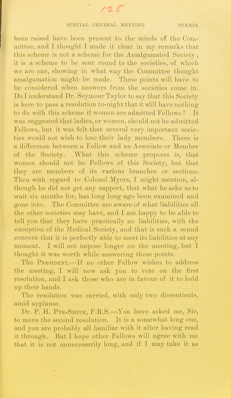 been raised have been present to the minds of the Com- mittee, and I thought I made it clear in my remarks that this scheme is not a scheme for the Amalgamated Society; it is a scheme to be sent round to the societies^ of which we are one, showing in what way the Committee thought amalgamation might- be made. These points will have to be considered when answers from the societies come in. Do I understand Dr. Seymour Taylor to say that this Society is here to pass a resolution to-night that it w'ill have nothing to do with this scheme if women are admitted Fellows ? It was suggested that ladies, or women, should not be admitted Fellows, but it was felt that several very important socie- ties would not wish to lose their lady members. There is a difference between a Fellow and an Associate or Member of the Society. What this scheme proposes is, that women should not be Fellows of this Society, but that they are members of its various branches or sections. Then with regard to Colonel Myers, I might mention, al- though he did not get any supjoort, that what he asks us to wait six months for, has long long ago been examined and gone into. The Committee are aware of what liabilities all the other societies may have, and I am happy to be able to tell you that they have practically no liabilities, with the exception of the Medical Society, and that is such a sound concern that it is perfectly able to meet its liabilities at any moment. I will not impose longer on the meeting, but I thought it was worth while answering those points. The President.—If no other Fellow wishes to address the meeting, I will now ask you to vote on the first resolution, and I ask those who are in favour of it to hold up their hands. The resolution was carried, with only two dissentients, amid applause. Dr. P. H. Pye-Smith, F.R.S.—You have asked me. Sir, to move the second resolution. It is a somewhat long one, and you are probably all familiar with it after having read it through. But I hope other Fellows will agree with me that it is not unnecessarily long, and if I may take it as