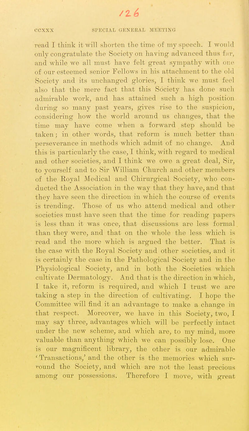 vead I think it will sliovten the time of my speech. I would (mly congratulate the Society on having advanced thus f;ii-, and while we all must have felt great sympathy with one of our esteemed senior Fellows in his attachment to the old Society and its unchanged glories, I think we must feel also that the mere fact that this Society has done such admirable woik, and has attained such a high position during so many past years, gives rise to the suspicion, considering how the world around us changes, that the time may have come when a forward step should be taken; in other words, that reform is much better than perseverance in methods which admit of no change. And this is particularly the case, I think, with regard to medical and other societies, and I think we owe a great deal, Sir, to yourself and to Sir William Church and other members of the Royal Medical and Chirurgical Society, who con- ducted the Association in the way that they have, and that they have seen the direction in which the coiirse of events is trending. Those of us who attend medical and other societies must have seen that the time for reading jDapers is less than it was once, that discussions are less formal tha.n they were, and that on the whole the less which is read and the more which is argued the better. That is the case with the Royal Society and other societies, and it is certainly the case in the Pathological Society and in the Physiological Society, and in both the Societies which cultivate Dermatology. And that is the direction in which, I take it, reform is required, and which I trust we are taking a step in the direction of cultivating. I hope the Committee will find it an advantage to make a change in that respect. Moreover, we have in this Society, two, I may say three, advantages which will be perfectly intact under the new scheme, and which are, to my mind, more valuable than anything which we can possibly lose. One is our magnificent library, the other is our admirable ' Transactions,' and the other is the memories which sur- Tound the Society, and which are not the least precious among our possessions. Therefore I move, with great