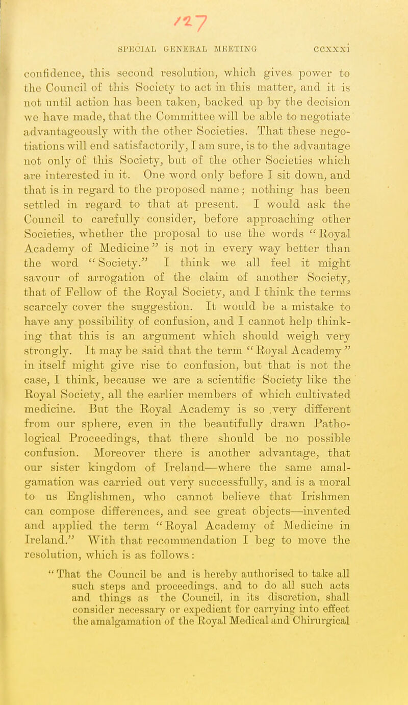 confidence, this second resolution, which gives power to the Council of this Society to act in this matter, and it is not until action has been taken, backed up bj'- the decision we have made, that the Committee will be able to negotiate advantageously with the other Societies. That these nego- tiations will end satisfactorily, I am sure, is to the advantage not only of this Society, but of the other Societies which are interested in it. One word only before I sit down, and that is in regard to the proposed name ; nothing has been settled in regard to that at present. I would ask the Council to carefully consider, before approaching other Societies, whether the proposal to use the words Royal Academy of Medicine is not in every Avay better than the word  Society. I think we all feel it might savour of arrogation of the claim of another Society, that of FelloAv of the Royal Society, and I think the terms scarcely cover the suggestion. It would be a mistake to have any possibility of confusion, and I cannot help think- ing that this is an argument which should weigh very strongly. It may be said that the term  Royal Academy  in itself might give rise to confusion, but that is not the case, I think, because we are a scientific Society like the Royal Society, all the earlier members of which cultivated medicine. But the Royal Academy is so .veiy different from our sphere, even in the beautifully drawn Patho- logical Proceedings, that there should be no jDossible confusion. Moreover there is another advantage, that our sister kingdom of Ireland—where the same amal- gamation was carried out vei-y successfully, and is a moral to us Englishmen, who cannot believe that Irishmen can compose differences, and see great objects—invented and applied the term Royal Academy of Medicine in Ireland. With that recommendation I beg to move the resolution, which is as follows:  That the Council be and is hereby authorised to take all such steps and proceedings, and to do all such acts and things as the Council, in its discretion, shall consider necessary or expedient for carrying into effect the amalgamation of the Royal Medical and Chirurgical