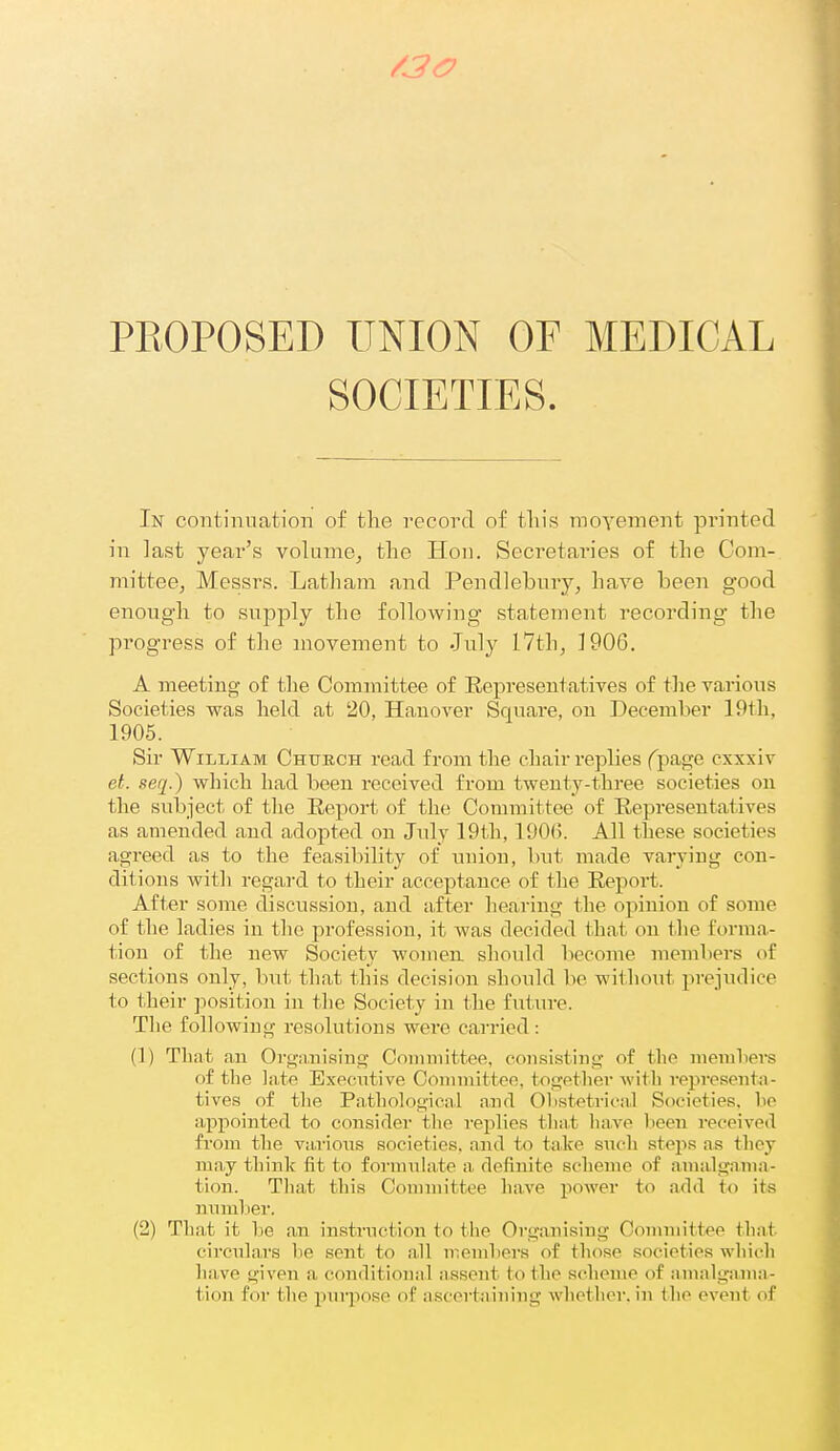 /30 PEOPOSED UNION OF MEDICAL SOCIETIES. In continuation of the I'ccord of tliis raoYement printed in last year's volume^ the Hon. Secretaries of the Com- mittecj Messrs. Latham and Pendlebury, have been good enough to supply the following statement recording the progress of the movement to July 17th, 1906. A meeting- of the Committee of Eepreseutatives of the various Societies was held at 20, Hauover Square, on December 19th, 1905. Sir William Church read from the chair replies fpage cxxxiv el. seq.) which had been received from twenty-three societies on the subject of the Eeport of the Committee of Representatives as amended and adopted on July 19th, 190(3. All these societies agreed as to the feasibility of union, but made varying con- ditions witli regard to their acceptance of the Eeport. After some discussion, and after hearing the opinion of some of the ladies in the profession, it was decided that on the forma- tion of the new Society women, sliould become members of sections only, but that this decision should be witliout prejudice to their position in the Society in the future. The following resolutions were carried : (1) TLnt an Organising Committee, consisting of the members f)£ the late Elxccntive Committee, togetliev witli representa- tives of the Pathological and Olistetrical Societies, ho appointed to consider the replies that have been received from the various societies, and to take snch steins as they may think fit to formulate a definite scheme of amalgama- tion. That this Conniiittee have power to add to its nnmlier. (2) That it he an instruction to the Organising Coimnittee that circulars he sent to all ii'omhers of those societies which have given a conditional assent to the scheme of amalga.ma- tion for the puipose of ascertaining whether, in the event of