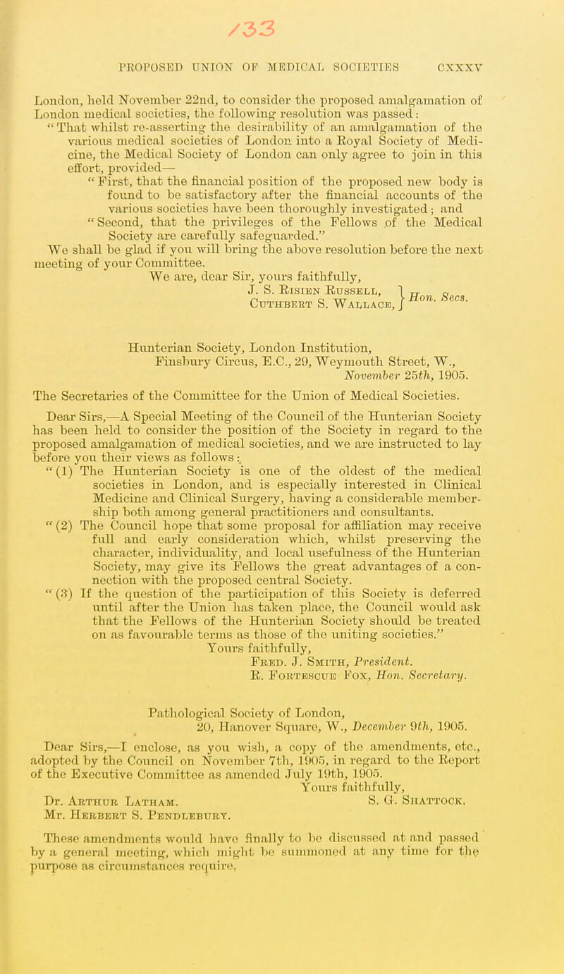 /33 PROPOSED UNION OF MEDICAL SOCI10TI15S CXXXV London, held Novombor 22nd, to considor the proposed amalgamation of London medical societies, the following- resolution was passed: That wliilst re-asserting' the desirability of an amalgamation of the various medical societies of London into a Royal Society of Medi- cine, the Medical Society of London can only agree to join in this effort, provided— First, that the financial position of the proposed new body is found to be satisfactory after the financial accounts of the various societies have been thoroughly investigated ; and Second, that the privileges of the Fellows of the Medical Society are carefully safeguarded. We shall be glad if you will bring the above resoliition before the next meeting of yovir Committee. We are, dear Sir, yours faithfully. J. S. EisiEN Russell, 1 „ a CuTHBERT S. Wallace, I Hunterian Society, London Institution, Finsbury Circus, E.C., 29, Weymouth Street, W., Noveviber 2oth, 1905. The Secretaries of the Committee for the Union of Medical Societies. Dear Sirs,—A Special Meeting of the Coiincil of the Hunterian Society has been held to consider the position of the Society in regard to the proposed amalgamation of medical societies, and we are instructed to lay before yon their views as follows :, (1) The Hunterian Society is one of the oldest of the medical societies in London, and is especially interested in Clinical Medicine and Clinical Svirgery, having a considerable member- ship both among general practitioners and consultants. (2) The Coiincil hope that some proposal for affiliation may receive full and early consideration which, whilst preserving the character, individuality, and local usefulness of the Huntei-ian Society, may give its Fellows the great advantages of a con- nection with tlae proiDosed central Society. (3) If the question of the participation of this Society is defei-red until after the Union has taken iilace, the Council would ask that tlie Fellows of the Hi^nterian Society should be treated on as favourable terms as those of the uniting societies. Tours faithfully, Fred. J. Smith, President. R. FoBTEScuB Fox, Hon. Secretary. Pathological Society of London, 20, Hanover Square, W., December Qth, 1905. Dear Sirs,—I enclose, as you wish, a copy of the amendments, etc., adopted by the Covincil on November Vtli, l{)Or>, in regard to the Report of the Executive Committee as amended July 19th, 1905. Yours faithfully. Dr. Arthur Latham. S. G. Shattock. Mr. Herbert S. Pbndleburt. Those amendments would have finally to bo discussed at and passed by a general meeting, which miglit be summoned at any time for the purpose as circxxmstancea require,