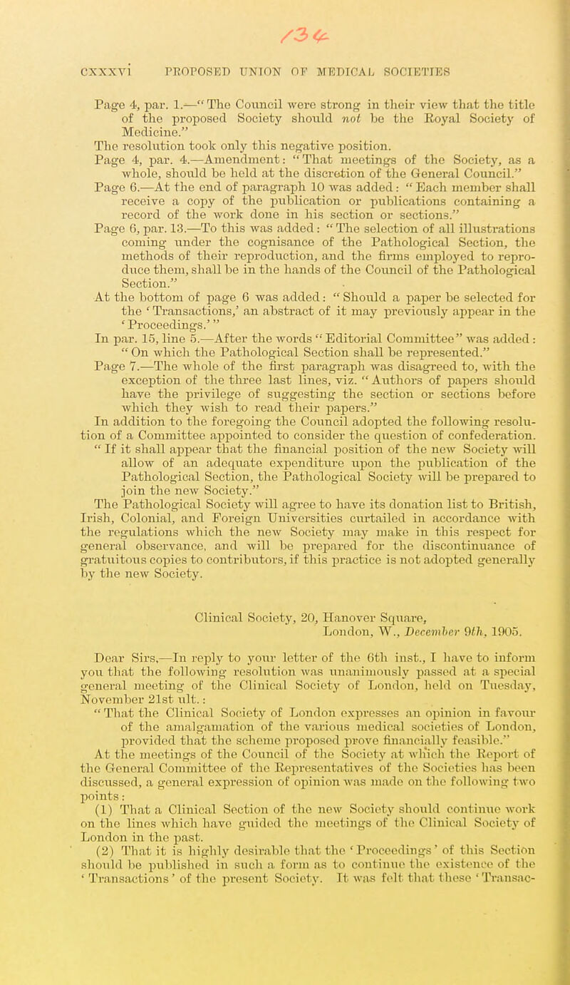 Page 4, par. 1.— The Council were stron<? in tlioir view that the title of the proposed Society should noi be the Royal Society of Medicine. The resolution took only this negative position. Page 4, par. 4.—Amendment:  That meetings of the Society, as a whole, shovild be hold at the discretion of tlie General Council. Page 6.—At the end of paragraph 10 was added :  Each member shall receive a copy of the ijublieation or publications containing a record of the work done in his section or sections. Page 6, par. 13.—To this was added:  The selection of all illustrations coming under the cognisance of the Pathological Section, the methods of their reproduction, and the firms emploj'cd to repro- duce them, shall be in the hands of the Council of the Pathological Section. At the bottom of page 6 was added:  Should a paper be selected for the ' Transactions,' an abstract of it may previously appear in the 'Proceedings.' In par. 15, line 5.—After the words  Editorial Committee was added :  On which the Pathological Section shall be represented. Page 7.—The whole of the first paragraph was disagreed to, with the exception of the three last lines, viz.  Authors of papers sliould have the privilege of suggesting the section or sections before which they wish to read their papers. In addition to the foregoing the Council adopted the following resolu- tion of a Committee appointed to consider the question of confederation.  If it shall appear that the financial position of the new Society will allow of an adequate expenditure upon the publication of the Pathological Section, the Pathological Society will be prepared to join the new Society. The Pathological Society will agree to have its donation list to British, Irish, Colonial, and Foreign Universities curtailed in accordance with the regulations which the new Society may make in this respect for general observance, and will be jirepared for the discontinuance of gratuitous copies to contributors, if this practice is not adoj)ted generally by the new Society. Clinical Society, 20, Hanover Square, London, W., Dcccmher 9tli, 1905, Dear Sirs,—In reply to your letter of the 6th inst., I have to inform you that the following resolution was unanimously passed at a special general meeting of the Clinical Society of London, held on Tuesday, November 21st ult. :  That the Clinical Sotiiety of London expresses an opinion in favoiu' of the amalgamation of the various medical societies of London, provided that the scheme proposed prove financially feasible. At the meetings of the Council of the Society at wh'ich the Report of the General Committee of the Representatives of tlie Soeit^ties has been discxissed, a general expression of opinion was made on the following two points: (1) That a Clinical Section of the new Society should continue woi-k on the lines which have giiided the meetings of the Clinical Society of London in the past. (2) That it is highly desii-able that the 'Proceedings' of this Section should be published in sucli a form as to continue the existence of the ' Transactions' of the present Society. It was felt that these 'Ti-ansac-