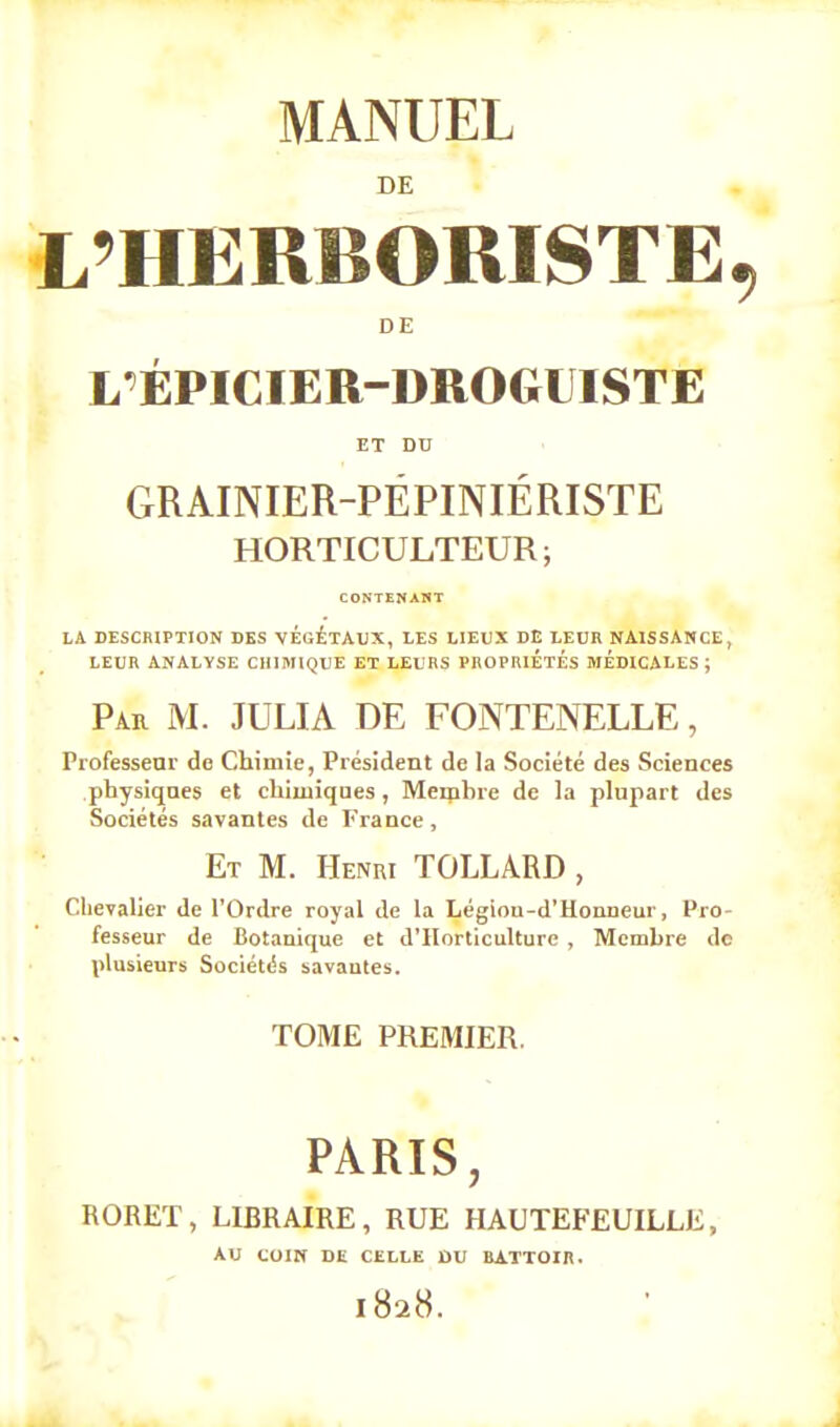 DE L'HERBORISTE, DE L'ÉPICIER-DROGUISTE ET DU GRAINIER-PÉPIMÉRISTE HORTICULTEUR; CONTENANT LA DESCRIPTION DES VEGETAUX, LES LIEUX DE LEUR NAISSANCE, LEUR ANALYSE CHIMIQUE ET LEURS PROPRIETES MÉDICALES ; Par M. JULIA DE FONTENELLE, Professeur de Chimie, Président de la Société des Sciences physiques et chimiques, Membre de la plupart des Sociétés savantes de France, Et M. Henri TOLLARD , Chevalier de l'Ordre royal de la Légiou-d'Honneur, Pro- fesseur de Botanique et d'Horticulture , Membre de plusieurs Sociétés savantes. TOME PREMIER. PARIS, RORET, LIBRAIRE, RUE HAUTEFEUILLE, AU COIN DE CELLE DU BATTOIR. l82cS.