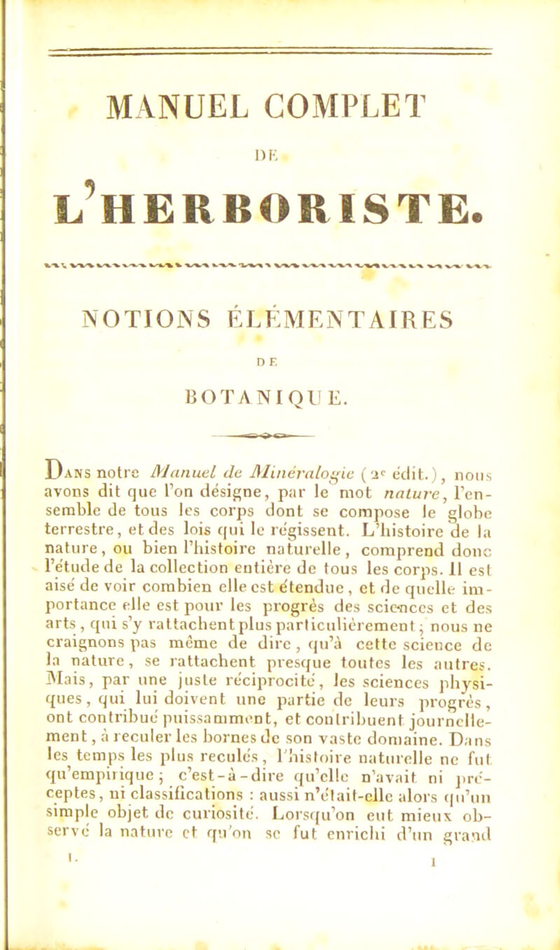 MANUEL COMPLET DE l'herboriste. NOTIONS ÉLÉMENTAIRES D F. BOTANIQl! E. Dans notre Manuel de Minéralogie (•-!<■ édit. 1, nous avons dit que Ton désigne, par le mot nature, l'en- semble de tous les corps dont se compose le globe terrestre, et des lois qui le régissent. L'histoire de la nature, ou bien l'histoire naturelle, comprend donc l'étude de la collection entière de tous les corps. Il esl aisé de voir combien elle est étendue , et de quelle im- portance elle est pour les progrès des sciences et des arts , qui s'y rattachent plus particulièrement ; nous ne craignons pas même de dire , qu'à cette science de la nature, se rattachent presque toutes les autres. Mais, par une juste réciprocité, les sciences physi- ques, qui lui doivent une partie de leurs progrès, ont contribué puissamment, et contribuent journelle- ment , à reculer les bornes de son vaste domaine. Dans les temps les plus reculés, l'histoire naturelle ne fut qu'empirique; c'est-à-dire qu'elle n'avait ni pré- ceptes, ni classifications : aussi n'clait-cllc alors qu'un simple objet de curiosité. Lorsqu'on eut mieux ob- servé la nature et qu'on se fut enrichi d'un grand