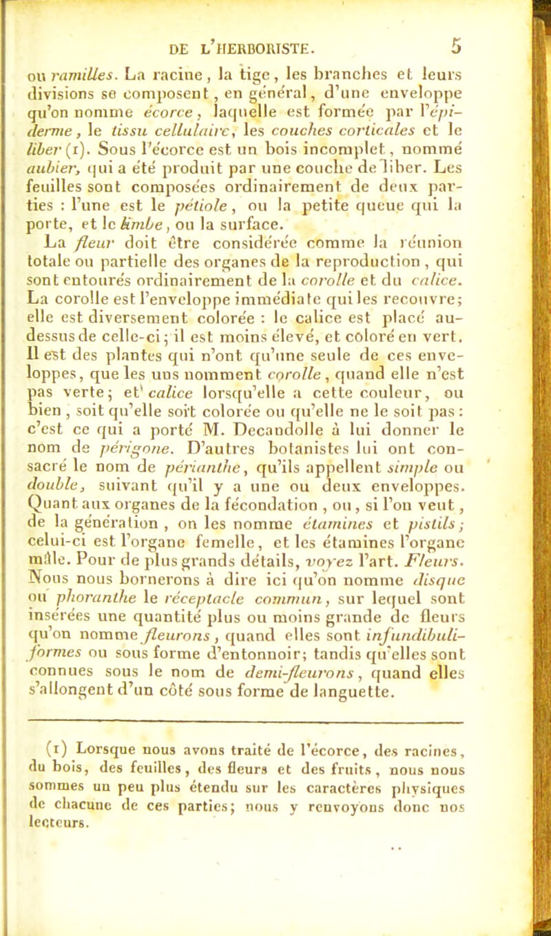 ou ramilles. La racine, la tige, les branches et leurs divisions se composent, en général, d'une enveloppe qu'on nomme écorce, laquelle est forme'e par Y épi- derme, le tissu cellulaire, les couches corticales et le liber (i). Sous l'e'corce est un bois incomplet, nomme' aubier; qui a été produit par une couche deliber. Les feuilles sont composées ordinairement de deux par- ties : l'une est le pétiole, ou la petite queue qui la porte, et le kmùe, ou la surface. La fleur doit être considérée comme la réunion totale ou partielle des organes de la reproduction, qui sont entourés ordinairement de la corolle et du calice. La corolle est l'enveloppe immédiate qui les recouvre; elle est diversement colorée : le calice est placé au- dessus de celle-ci; il est moins élevé, et coloré en vert. Il est des plantes qui n'ont qu'une seule de ces enve- loppes, que les uus nomment corolle, quand elle n'est pas verte; et' calice lorsqu'elle a cette couleur, ou bien , soit qu'elle soit colorée ou qu'elle ne le soit pas : c'est ce qui a porté M. Decandolle à lui donner le nom de périgone. D'autres botanistes lui ont con- sacré le nom de périanthe, qu'ils appellent simple ou double, suivant qu'il y a une ou deux enveloppes. Quant aux organes de la fécondation , ou, si l'on veut, de la génération, on les nomme étamines et pistils; celui-ci est l'organe femelle, et les étamines l'organe mille. Pour de plus grands détails, voyez l'art. Fleurs. Nous nous bornerons à dire ici qu'on nomme ilisquc ou phoranthe le réceptacle commun, sur lequel sont insérées une quantité plus ou moins grande de fleurs qu on nomme fleurons , quand elles sont infundibuli- formes ou sous forme d'entonnoir; tandis qu'elles sont connues sous le nom de demi-fleurons, quand elles s'allongent d'un côté sous forme de languette. (i) Lorsque nous avons traité de l'écorce, des racines, du bois, des feuilles, des fleur9 et des fruits, nous nous sommes uu peu plus étendu sur les caractères physiques de chacune de ces parties; nous y renvoyons donc nos lecteurs.