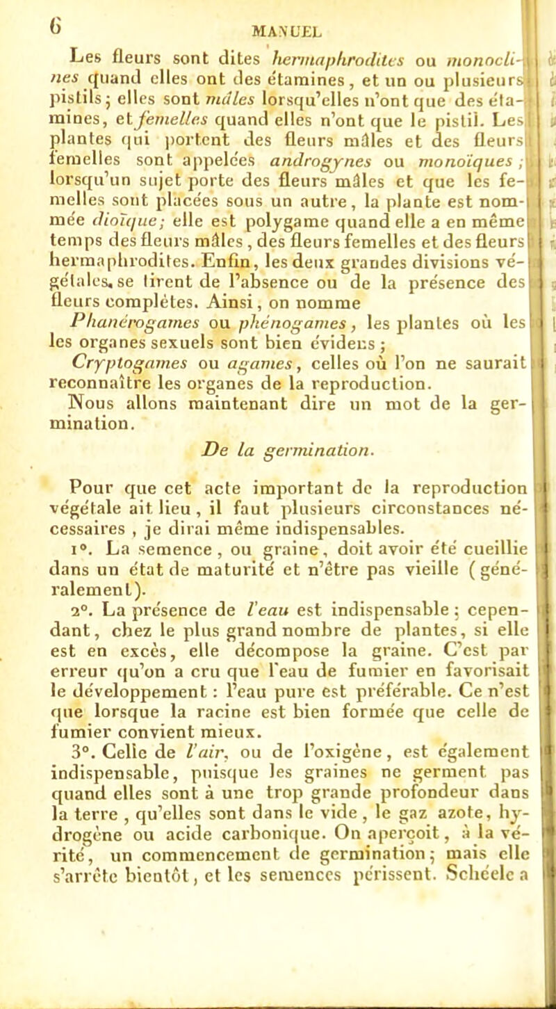 Les fleurs sont dites hermaphrodites ou monocii nés quand elles ont des étamines, et un ou plusieur pistils; elles sont mâles lorsqu'elles n'ont que des éla mines, etfemelles quand elles n'ont que le pistil. Les plantes qui portent des fleurs nulles et des fleurs femelles sont appelées androgynes ou monoïques lorsqu'un sujet porte des fleurs mâles et que les fe nielles sont placées sous un autre, la plante est nom- mée dioïque; elle est polygame quand elle a en même temps des fleurs mâles , des fleurs femelles et des fleurs hermaphrodites. Enfin, les deux grandes divisions vé- gétales, se lirent de l'absence ou de la pre'sence des fleurs complètes. Ainsi, on nomme Phanérogames ou pke'nogames, les plantes où les les organes sexuels sont bien c'videus ; Cryptogames ou agames, celles où l'on ne saurait reconnaître les organes de la reproduction. Nous allons maintenant dire un mot de la ger-1 mination. De la germination. Pour que cet acte important de la reproduction végétale ait. lieu, il faut plusieurs circonstances né- cessaires , je dirai même indispensables. i°. La semence, ou graine, doit avoir été cueillie dans un état de maturité et n'être pas vieille (géné- ralement). 2°. La présence de Veau est indispensable ; cepen- dant, chez le plus grand nombre de plantes, si elle est en excès, elle décompose la graine. C'est par erreur qu'on a cru que feau de fumier en favorisait le développement : l'eau pure est préférable. Ce n'est que lorsque la racine est bien formée que celle de fumier convient mieux. 3°. Celle de l'air, ou de l'oxigène, est également indispensable, puisque les graines ne germent, pas quand elles sont à une trop grande profondeur dans la terre , qu'elles sont dans le vide , le gaz azote, hy- drogène ou acide carbonique. On aperçoit, A la vé- rité, un commencement de germination; mais elle s'arrête bientôt, et les semences périssent. Schcelc a