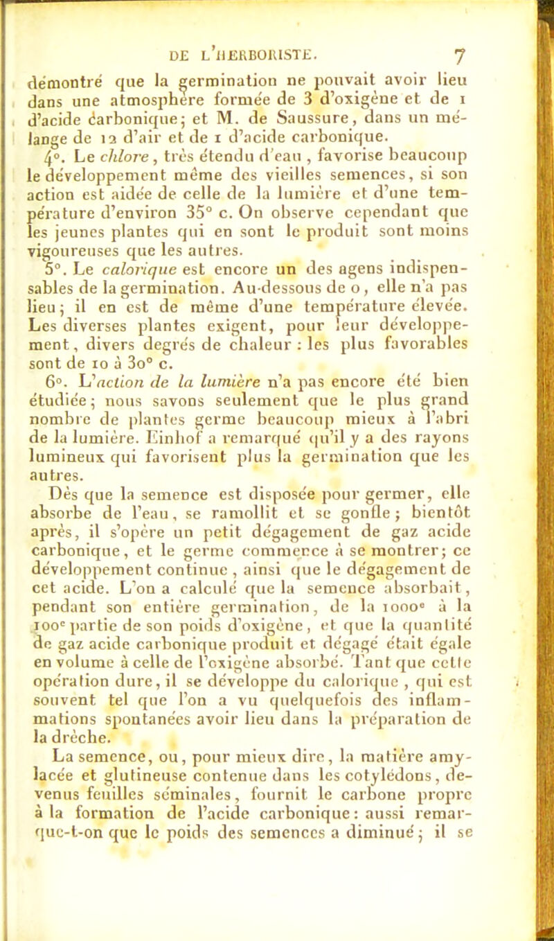 démontré que la germination ne pouvait avoir lieu dans une atmosphère formée de 3 d'oxigène et de i d'acide carbonique; et M. de Saussure, dans un mé- lange de la d'air et de i d'acide carbonique. 4°. Le chlore, très étendu d'eau , favorise beaucoup le développement même des vieilles semences, si son action est aidée de celle de la lumière et d'une tem- pérature d'environ 35° c. On observe cependant que les jeunes plantes qui en sont le produit sont moins vigoureuses que les autres. 5°. Le calorique est encore un des ûgens indispen- sables de la germination. Au-dessous de o , elle n'a pas lieu ; il en est de même d'une température élevée. Les diverses plantes exigent, pour leur développe- ment, divers degrés de chaleur : les plus favorables sont de io à 3o° c. 6°. VPaclion de la lumière n'a pas encore été bien étudiée; nous savons seulement que le plus grand nombre de plantes germe beaucoup mieux à l'abri de la lumière. Einliof a remarqué qu'il y a des rayons lumineux qui favorisent plus la germination que les autres. Dès que la semence est disposée pour germer, elle absorbe de l'eau, se ramollit et se gonfle; bientôt après, il s'opère un petit dégagement de gaz acide carbonique, et le germe commence à se montrer; ce développement continue , ainsi que le dégagement de cet acide. L'on a calculé que la semence absorbait, pendant son entière germination, de la iooo» à la iooe partie de son poids d'oxigène, et que la quantité de gaz acide carbonique produit et dégagé était égale en volume à celle de l'cxigène absorbé. Tant que celle opération dure, il se développe du calorique , qui est. souvent tel que l'on a vu quelquefois des inflam- mations spontanées avoir lieu dans la préparation de la drèche. La semence, ou, pour mieux dire, la matière amy- lacée et glutineuse contenue dans les cotylédons , de- venus feuilles séminales, fournit le carbone propre à la formation de l'acide carbonique : aussi remar- que-l-on que le poids des semences a diminué; il se