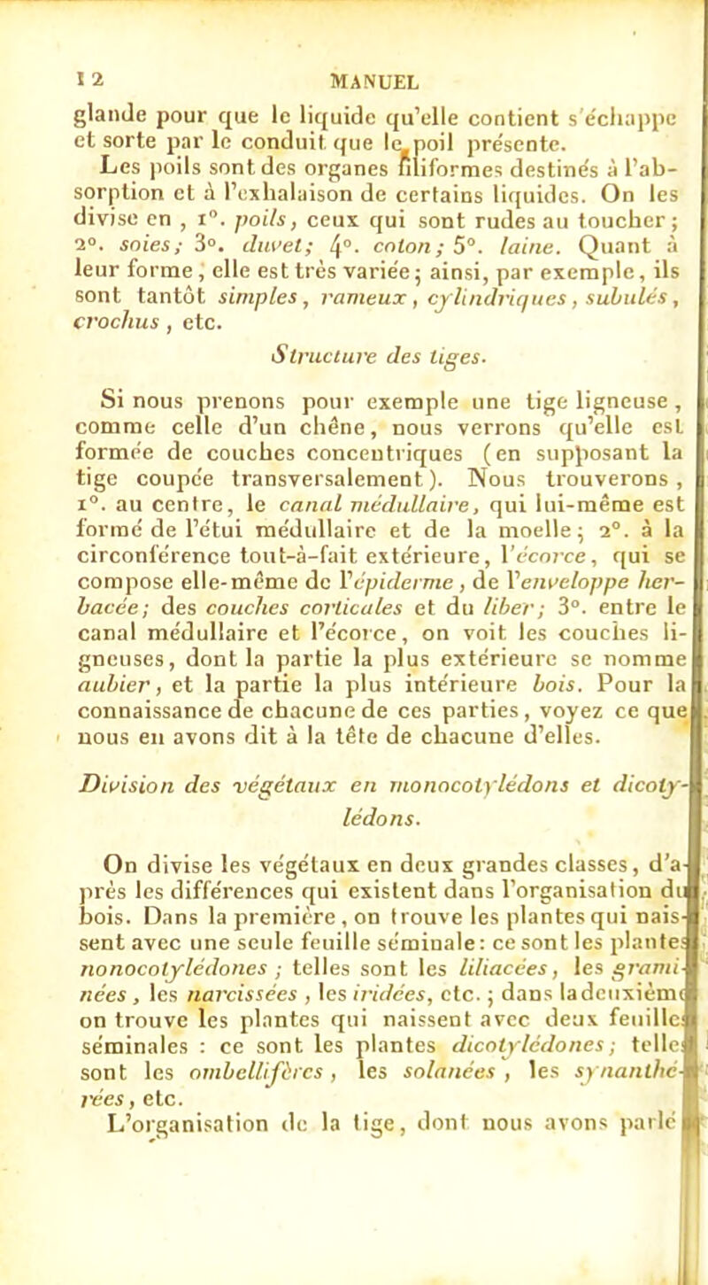 glande pour que le liquide qu'elle contient s'échappe et sorte par le conduit que le poil pre'sente. Les poils sont des organes filiformes destinés à l'ab- sorption et à l'exhalaison de certains liquides. On les divise en , i°. poils, ceux qui sont rudes au toucher; 2°. joies,- 3°. duvet; 4°- colon; 5°. laine. Quant :'i leur forme, elle est très variée ; ainsi, par exemple, ils sont tantôt simples, rameux, cylindriques, subulés, crochus, etc. Structure des tiges. Si nous prenons pour exemple une tige ligneuse , comme celle d'un chêne, nous verrons qu'elle est formée de couches concentriques (en supposant la tige coupée transversalement). Nous trouverons, i°. au centre, le canal médullaire, qui lui-même est formé de l'étui médullaire et de la moelle; 2°. à la circonférence tout-à-fait extérieure, lVcorce, qui se compose elle-même de Ycpiderme , de Venveloppe her- bacée; des couches corticales et du liber; 3°. entre le canal médullaire et l'écorce, on voit les couches li- gneuses, dont la partie la plus extérieure se nomme aubier, et la partie la plus intérieure bois. Pour la connaissance de chacune de ces parties, voyez ce que nous en avons dit à la tête de chacune d'elles. Division des végétaux en monocolylédons et dicoly- lédons. On divise les végétaux en deux grandes classes, d'à près les différences qui existent dans l'organisation du bois. Dans la première , on trouve les plantes qui nais- sent avec une seule feuille séminale: ce sont les plante; nonocotylédones ; telles sont les liliacées, les grami- nées , les narcissées , les iridées, etc. ; dans ladcuxièmi on trouve les plantes qui naissent avec deux feuille: séminales : ce sont les plantes dicotylédones ; telle sont les ombellifùics, les solanées , les synanthé- rées , etc. L'organisation de la tige, dont nous avons parlé *